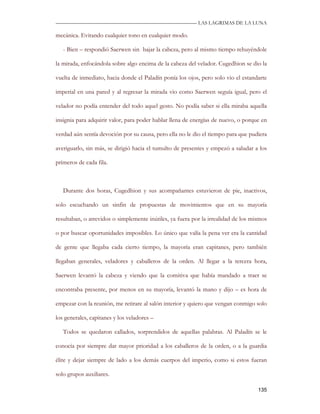 —————————————————————————––— LAS LAGRIMAS DE LA LUNA

mecánica. Evitando cualquier tono en cualquier modo.

   - Bien – respondió Saerwen sin bajar la cabeza, pero al mismo tiempo rehuyéndole

la mirada, enfocándola sobre algo encima de la cabeza del velador. Cugedhion se dio la

vuelta de inmediato, hacia donde el Paladín ponía los ojos, pero solo vio el estandarte

imperial en una pared y al regresar la mirada vio como Saerwen seguía igual, pero el

velador no podía entender del todo aquel gesto. No podía saber si ella miraba aquella

insignia para adquirir valor, para poder hablar llena de energías de nuevo, o porque en

verdad aún sentía devoción por su causa, pero ella no le dio el tiempo para que pudiera

averiguarlo, sin más, se dirigió hacia el tumulto de presentes y empezó a saludar a los

primeros de cada fila.



   Durante dos horas, Cugedhion y sus acompañantes estuvieron de pie, inactivos,

solo escuchando un sinfín de propuestas de movimientos que en su mayoría

resultaban, o atrevidos o simplemente inútiles, ya fuera por la irrealidad de los mismos

o por buscar oportunidades imposibles. Lo único que valía la pena ver era la cantidad

de gente que llegaba cada cierto tiempo, la mayoría eran capitanes, pero también

llegaban generales, veladores y caballeros de la orden. Al llegar a la tercera hora,

Saerwen levantó la cabeza y viendo que la comitiva que había mandado a traer se

encontraba presente, por menos en su mayoría, levantó la mano y dijo – es hora de

empezar con la reunión, me retirare al salón interior y quiero que vengan conmigo solo

los generales, capitanes y los veladores –

   Todos se quedaron callados, sorprendidos de aquellas palabras. Al Paladín se le

conocía por siempre dar mayor prioridad a los caballeros de la orden, o a la guardia

élite y dejar siempre de lado a los demás cuerpos del imperio, como si estos fueran

solo grupos auxiliares.

                                                                                    135
 