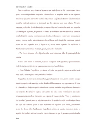 EL CORAZON NEGRO———————————————————————————

   Saerwen dio un leve vistazo a las caras que tenía frente a ella y mostrando cierto

gusto en sus expresiones empezó a caminar hacia la pequeña puerta a sus espaldas.

Todos se quedaron inmóviles un rato más, siendo Cugedhion el único en animarse en

seguirla, pidiendo primero a Voronwë que lo esperara hasta que saliera. Al verlo

moverse, todos los demás lo siguieron como si fueran los miembros de una manada.

Al entrar por la puerta, Cugedhion se sintió de inmediato en otro mundo al verse en

una habitación oscura, completamente circular, rodeada por varias luces a manera de

velas y con un techo increíblemente alto, el lugar no le inspiraba confianza, parecía

como un sitio sagrado, pero el lugar en sí, no se sentía sagrado. En medio de la

habitación se encontraba Saerwen, quieta, viéndolos fijamente.

   - Por favor, siéntense – les dijo al señalar un conjunto de sillas de piedra alrededor

de ella.

   Uno a uno, todos se sentaron, todos a excepción de Cugedhion, quien mantenía

todavía cierta aversión por el lugar, aunque más por la anfitriona.

   - Gran Velador Cugedhion, por favor – le dijo un general – algunos venimos de

muy lejos y no nos gusta estar perdiendo tiempo -

   Cugedhion lo miró con cierto enfado, pero haciéndole caso, tomó asiento, aunque

siguió poniendo más atención en los detalles del lugar que en sus compañeros. Al girar

la cabeza hacia abajo, se quedó mirando un extraño símbolo, muy diferente al símbolo

del imperio; dos círculos negros, uno dentro del otro y una combinación de cuatro

cruces gamadas en ellos, formando una especie de rueda extraña. “Esto es un símbolo

del hombre” pensó, pero su mirada cometió el descuido de subir, quedándose fija en

los ojos de Saerwen, quien lo veía fijamente con aquellos ojos azules, penetrantes

como los de un lobo hambriento. Cugedhion empezó a sentirse temeroso, como si

aquella fata pudiera leerle el corazón, como si supiera lo que él pensaba y sentía de ella,

136
 