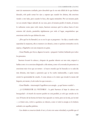 —————————————————————————––— LAS LAGRIMAS DE LA LUNA

trató de mantenerse confiado, pero descubrió que le era más difícil de lo que hubiera

deseado, solo pudo cerrar los ojos y esperar que cuando los abriera, ella estuviera

viendo a otro lado, pero cuando lo hizo, ella seguía mirándolo. Por un instante pudo

ver un extraño fulgor saliendo de sus ojos, pero al instante perdió el miedo, al menos

lo suficiente como para verlo mejor, Saerwen entonces giró la cabeza hacia el otro

extremo del círculo, pasándola rápidamente por todo el lugar, asegurándose que

estuvieran todos los que debían de estar.

   - ¿Por qué los he llamado?, no es eso lo que se preguntan – les dijo y cuando todos

esperaban la respuesta, ella se mantuvo en silencio, como si quisiera torturarlos con la

espera, o flagelarlos con una respuesta no grata.

   - Gran Paladín, por favor, díganos la razón – preguntó Authiel, hablando por todos

los presentes.

   Saerwen levantó la cabeza y después de guardar silencio un rato más, empezó a

hablar como si se estuviera dirigiendo a ella misma, como si la rotonda de presentes no

estuvieran más vivos que un retrato – el nuevo mundo que he buscado se ve cada día

más distante, más lejano y pareciera que se ha vuelto inalcanzable, o quizá nunca

existió la oportunidad de crearlo. A estas alturas es lo único que invade la mente del

Imperio, mi mente y la de todos los que conozco… -

   - Gran Paladín – interrumpió Cugedhion con energía - ¿a qué hemos venido? –

   - ¡A CONSEGUIR LA VICTORIA! - le gritó Saerwen al bajar la cabeza con

brusquedad – el triunfo de nuestro pueblo no está perdido, es solo que ustedes no lo

ven. El humo de las bestias de hierro han opacado su visión, pero no la mía, ¡no la mía!

– y al decir esto, volvió a quedarse en silencio, como si toda la energía se la hubiera

acabado con aquellas palabras.

   - Los aliados se mueven desde el sur y el este con suma velocidad, es posible que el

                                                                                    137
 