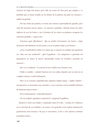 EL CORAZON NEGRO———————————————————————————

invierno los haga más lentos, pero falta un cuarto de luna para que empiece y es

probable que ya hayan entrado en los límites de la primera raíz para ese entonces –

replicó un general.

   - No hay forma de pararlos, en tierra aún tenemos oportunidad de ganarles, pero

cada día muestran nuevas armas y en mayores cantidades. Además tienen los cielos

repletos de aves de hierro y sin el dominio de los cielos no podemos recuperar los

territorios perdidos – expuso otro.

   - Entonces ¿qué? ¿Rendirnos? - dijo un velador al levantarse con fuerza – tengo

doscientos mil habitantes en mis tierras y no se los pienso dejar a esas bestias –

   - ¡¿Vas a sacrificarlos?! ¡¿Para ti es mejor que se mueran en combate que garantizar

sus vidas con una rendición?! - gritó Cugedhion – los campesinos o gremiales sin

preparación no tienen la menor oportunidad contra los hombres, ¡morirían en

minutos! –

   - ¡No voy a rendirme! – le contestó el otro velador con el mismo tono.

   - Nadie se rendirá – exclamó Saerwen con voz calma, dejando una vez más en un

completo silencio a toda la habitación.

   - Pero ya no tenemos capacidad para organizar ningún ataque – replicó Authiel –

mis guerreros se encuentran muy cansados y ya no contamos con la cantidad suficiente

de elementos para avanzar –

   - No lo harán general – respondió Saerwen.

   - ¿Es ese el plan?, ¿quedarnos quietecitos? – preguntó Cugedhion.

   Saerwen lo miró con enfado y caminando hacia él le dijo – ustedes, los veladores,

no se moverán de sus ciudades y en cuanto a los generales se les ordena mantener las

guarniciones más cercanas a las que se encuentren, si dos o más ejércitos terminan

juntándose mejor –

138
 