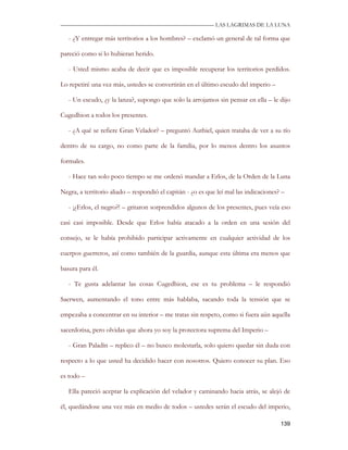 —————————————————————————––— LAS LAGRIMAS DE LA LUNA

   - ¿Y entregar más territorios a los hombres? – exclamó un general de tal forma que

pareció como si lo hubieran herido.

   - Usted mismo acaba de decir que es imposible recuperar los territorios perdidos.

Lo repetiré una vez más, ustedes se convertirán en el último escudo del imperio –

   - Un escudo, ¿y la lanza?, supongo que solo la arrojamos sin pensar en ella – le dijo

Cugedhion a todos los presentes.

   - ¿A qué se refiere Gran Velador? – preguntó Authiel, quien trataba de ver a su tío

dentro de su cargo, no como parte de la familia, por lo menos dentro los asuntos

formales.

   - Hace tan solo poco tiempo se me ordenó mandar a Erlos, de la Orden de la Luna

Negra, a territorio aliado – respondió el capitán - ¿o es que leí mal las indicaciones? –

   - ¡¿Erlos, el negro?! – gritaron sorprendidos algunos de los presentes, pues veía eso

casi casi imposible. Desde que Erlos había atacado a la orden en una sesión del

consejo, se le había prohibido participar activamente en cualquier actividad de los

cuerpos guerreros, así como también de la guardia, aunque esta última era menos que

basura para él.

   - Te gusta adelantar las cosas Cugedhion, ese es tu problema – le respondió

Saerwen, aumentando el tono entre más hablaba, sacando toda la tensión que se

empezaba a concentrar en su interior – me tratas sin respeto, como si fuera aún aquella

sacerdotisa, pero olvidas que ahora yo soy la protectora suprema del Imperio –

   - Gran Paladín – replico él – no busco molestarla, solo quiero quedar sin duda con

respecto a lo que usted ha decidido hacer con nosotros. Quiero conocer su plan. Eso

es todo –

   Ella pareció aceptar la explicación del velador y caminando hacia atrás, se alejó de

él, quedándose una vez más en medio de todos – ustedes serán el escudo del imperio,

                                                                                       139
 
