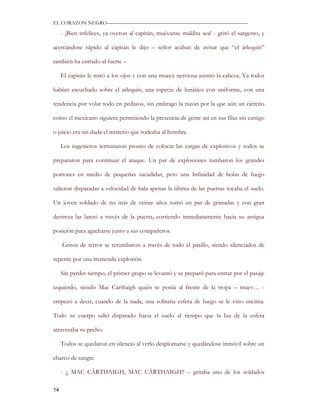 EL CORAZON NEGRO———————————————————————————

     - ¡Bien infelices, ya oyeron al capitán, muévanse maldita sea! - gritó el sargento, y

acercándose rápido al capitán le dijo – señor acaban de avisar que “el arlequín”

también ha entrado al fuerte –

     El capitán le miró a los ojos y con una mueca nerviosa asintió la cabeza. Ya todos

habían escuchado sobre el arlequín, una especie de lunático con uniforme, con una

tendencia por volar todo en pedazos, sin embrago la razón por la que aún un ejército

como el mexicano siguiera permitiendo la presencia de gente así en sus filas sin castigo

o juicio era sin duda el misterio que rodeaba al hombre.

     Los ingenieros terminaron pronto de colocar las cargas de explosivos y todos se

prepararon para continuar el ataque. Un par de explosiones tumbaron los grandes

portones en medio de pequeñas sacudidas, pero una Infinidad de bolas de fuego

salieron disparadas a velocidad de bala apenas la última de las puertas tocaba el suelo.

Un joven soldado de no más de veinte años tomó un par de granadas y con gran

destreza las lanzó a través de la puerta, corriendo inmediatamente hacia su antigua

posición para agacharse junto a sus compañeros.

     Gritos de terror se retumbaron a través de todo el pasillo, siendo silenciados de

repente por una tremenda explosión.

     Sin perder tiempo, el primer grupo se levantó y se preparó para entrar por el pasaje

izquierdo, siendo Mac Cárthaigh quién se ponía al frente de la tropa – muev… -

empezó a decir, cuando de la nada, una solitaria esfera de fuego se le vino encima.

Todo su cuerpo salió disparado hacia el suelo al tiempo que la luz de la esfera

atravesaba su pecho.

     Todos se quedaron en silencio al verlo desplomarse y quedándose inmóvil sobre un

charco de sangre

     - ¡¡ MAC CÁRTHAIGH, MAC CÁRTHAIGH!! – gritaba uno de los soldados

14
 