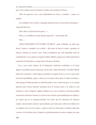 EL CORAZON NEGRO———————————————————————————

pero como explicó antes de tiempo el velador, aún tendremos la lanza –

   - Pero los guerreros van a estar defendiendo las torres y ciudades – expuso un

capitán.

   - Los caballeros de la orden y la guardia imperial serán la nueva lanza del imperio –

respondió Saerwen.

   - ¡Pero ellos no tienen la fuerza para…! –

   - Erlos y sus caballeros estarán allí para apoyarlos – interrumpió ella.

   - Pero… -

   - ¡SOLO NECESITO UN ÚLTIMO ATAQUE! - gritó el Paladín- ¡ya saben que

hacer!, váyanse y cumplan con su deber – dijo antes de darse la vuelta y quedarse en

silencio, mirando un asiento vacío. Todos entendieron que sería imposible tratar de

contradecirla, en ese aspecto era igual al último Merlín, aunque éste todavía permitía la

exposición de alternativas, aunque fuera solo para refutarlas.

   Uno a uno, todos salieron de la habitación totalmente cambiados, si al entrar

algunos mostraban ciertas esperanzas, ahora todos salían derrotados. El último Merlín

había sido asesinado y si bien algunos pensaban en repetir el acto, ya no lo veían como

una buena posibilidad, según se decía, fue la misma orden quien lo había asesinado, y

todo porque él había pensado en reducirle poder a ésta y darle más peso a un consejo

guerrero, pero ahora, Saerwen manejaba tanto al consejo como a la orden, la cual

mantenía a todo el imperio vigilado. Matarla ya no era la solución, al hacerlo podrían

acentuar las divisiones internas, lo cual era una excelente oportunidad para los aliados y

era seguro que no la desaprovecharían. Era cierto que las decisiones de Saerwen

estaban deteriorando todas las oportunidades que tenían para sobrevivir, habían roto

ya cualquier nexo con los enanos y según se decía, los elfos grises ya habían empezado

a unirse a los hombres, pero el imperio no podía permitirse cometer cualquier acto que

140
 