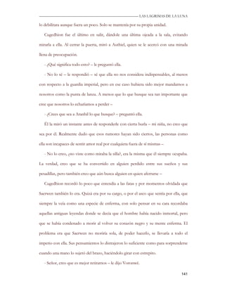—————————————————————————––— LAS LAGRIMAS DE LA LUNA

lo debilitara aunque fuera un poco. Solo se mantenía por su propia unidad.

   Cugedhion fue el último en salir, dándole una última ojeada a la sala, evitando

mirarla a ella. Al cerrar la puerta, miró a Authiel, quien se le acercó con una mirada

llena de preocupación.

   - ¿Qué significa todo esto? – le preguntó ella.

   - No lo sé – le respondió – sé que ella no nos considera indispensables, al menos

con respecto a la guardia imperial, pero en ese caso hubiera sido mejor mandarnos a

nosotros como la punta de lanza. A menos que lo que busque sea tan importante que

cree que nosotros lo echaríamos a perder –

   - ¿Crees que sea a Aranhil lo que busque? – preguntó ella.

   Él la miró un instante antes de responderle con cierta burla – mi niña, no creo que

sea por él. Realmente dudo que esos rumores hayan sido ciertos, las personas como

ella son incapaces de sentir amor real por cualquiera fuera de sí mismas –

   - No lo creo, ¿no viste como miraba la silla?, era la misma que él siempre ocupaba.

La verdad, creo que se ha convertido en alguien perdido entre sus sueños y sus

pesadillas, pero también creo que aún busca alguien en quien aferrarse –

   Cugedhion recordó lo poco que entendía a las fatas y por momentos olvidada que

Saerwen también lo era. Quizá era por su cargo, o por el asco que sentía por ella, que

siempre la veía como una especie de enferma, con solo pensar en su cara recordaba

aquellas antiguas leyendas donde se decía que el hombre había nacido inmortal, pero

que se había condenado a morir al volver su corazón negro y su mente enferma. El

problema era que Saerwen no moriría sola, de poder hacerlo, se llevaría a todo el

imperio con ella. Sus pensamientos lo distrajeron lo suficiente como para sorprenderse

cuando una mano lo sujetó del brazo, haciéndolo girar con estrepito.

   - Señor, creo que es mejor retirarnos – le dijo Voronwë.

                                                                                  141
 