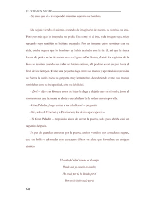 EL CORAZON NEGRO———————————————————————————

   - Sí, creo que sí – le respondió mientras sujetaba su hombro.



   Ella seguía viendo el asiento, tratando de imaginarlo de nuevo, su sonrisa, su voz.

Pero por más que lo intentaba no podía. Era como si al irse, toda imagen suya, todo

recuerdo suyo también se hubiera escapado. Por un instante quiso terminar con su

vida, estaba segura que lo hombres ya había acabado con la de él, así que la única

forma de poder verlo de nuevo era en el gran salón blanco, donde los espíritus de la

Gaia se reunían cuando sus vidas se habían extinto, allí podrían estar en paz hasta el

final de los tiempos. Tomó una pequeña daga entre sus manos y apretándola con todas

su fuerza la subió hacia su garganta muy lentamente, descubriendo como sus manos

temblaban ante su incapacidad, ante su debilidad.

      - ¡No! – dijo con firmeza antes de bajar la daga y dejarla caer en el suelo, justo al

momento en que la puerta se abría y un caballero de la orden entraba por ella.

   - Gran Paladín, ¿hago entrar a los caballeros? – preguntó.

   - No, solo a Ortherion y a Dramorion, los demás que esperen –

   - Si Gran Paladín – respondió antes de cerrar la puerta, solo para abrirla casi un

segundo después.

   Un par de guardias entraron por la puerta, ambos vestidos con armaduras negras,

casi sin brillo y adornadas con caracteres élficos en plata que formaban un antiguo

cántico.



                               El canto del árbol resuena en el campo

                                 Donde solo yo escucho tu nombre

                                 He orado por ti, he llorado por ti

                                   Pero no he hecho nada por ti

142
 