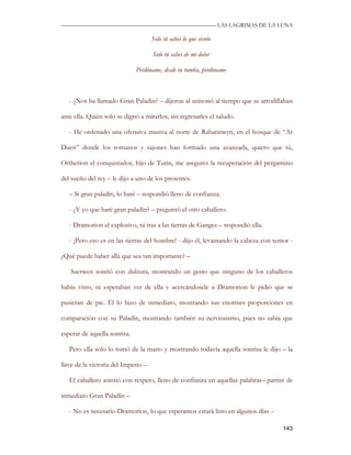 —————————————————————————––— LAS LAGRIMAS DE LA LUNA

                                     Solo tú sabes lo que siento

                                     Solo tú sabes de mi dolor

                              Perdóname, desde tu tumba, perdóname



   - ¿Nos ha llamado Gran Paladín? – dijeron al unisonó al tiempo que se arrodillaban

ante ella. Quién solo se dignó a mirarlos, sin regresarles el saludo.

   - He ordenado una ofensiva masiva al norte de Rahannwyn, en el bosque de “Ar

Duen” donde los romanos y sajones han formado una avanzada, quiero que tú,

Ortherion el conquistador, hijo de Turin, me asegures la recuperación del pergamino

del sueño del rey – le dijo a uno de los presentes.

   – Si gran paladín, lo haré – respondió lleno de confianza.

   - ¿Y yo que haré gran paladín? – preguntó el otro caballero.

   - Dramorion el explosivo, tú iras a las tierras de Ganges – respondió ella.

   - ¡Pero eso es en las tierras del hombre! - dijo él, levantando la cabeza con temor -

¿Qué puede haber allá que sea tan importante? –

   Saerwen sonrió con dulzura, mostrando un gesto que ninguno de los caballeros

había visto, ni esperaban ver de ella y acercándosele a Dramorion le pidió que se

pusieran de pie. Él lo hizo de inmediato, mostrando sus enormes proporciones en

comparación con su Paladín, mostrando también su nerviosismo, pues no sabía que

esperar de aquella sonrisa.

   Pero ella solo lo tomó de la mano y mostrando todavía aquella sonrisa le dijo – la

llave de la victoria del Imperio –

   El caballero asintió con respeto, lleno de confianza en aquellas palabras– partiré de

inmediato Gran Paladín –

   - No es necesario Dramorion, lo que esperamos estará listo en algunos días –

                                                                                    143
 