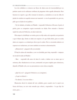 EL CORAZON NEGRO———————————————————————————

   Los dos caballeros se miraron tan llenos de duda como de incomodidad por no

poderse sentir con la suficiente confianza de preguntar sobre aquella afirmación. Pero

Saerwen no esperó a que ellos tomaran la iniciativa y sentándose en una las sillas de

piedra los miraba con aquella ternura casi maternal – se me ha permitido ver, por eso,

pido que no duden de mi palabra –

   - No he dudado, ni dudaré, mi Paladín – respondió Ortherion al llevarse el puño al

pecho, pero su compañero seguía mostrando sus dudas. Pero mirando a Saerwen

repitió las señas de Ortherion, sin decir nada más.

   Ella empezó a desdibujar su sonrisa, pero no dijo nada, solo esperaba con paciencia

a que él dijera algo. Sentía su duda con respecto a lo que había dicho, pero no sentía

duda con respecto a su lealtad por ella ni por la orden. Pero se mostraba indeciso en

expresar sus vacilaciones, así como también en mostrar su determinación.

   - ¿Dramorion? – preguntó ella con seriedad.

   Él bajó la cabeza de inmediato y con voz decidida, pero baja, respondió – tampoco

me invade la duda mi Paladín –

   - Bien - respondió ella antes de darse la vuelta e indicar con su mano que se

retiraran, ellos obedecieron en el acto, caminando con pasos rápidos pero silenciosos,

dejando al Paladín solo, con sus pensamientos como única compañía.



   - ¿Qué fue eso? – preguntó Ortherion a su compañero.

   - ¿A qué te refieres? –

   - Tu silencio. A eso me refiero –

   Dramorion desvió la mirada del otro caballero, pero cuando este lo sujetó con

fuerza del brazo, no tuvo más remedio que voltear y responderle – lo que dije fue

cierto, pero… -

144
 