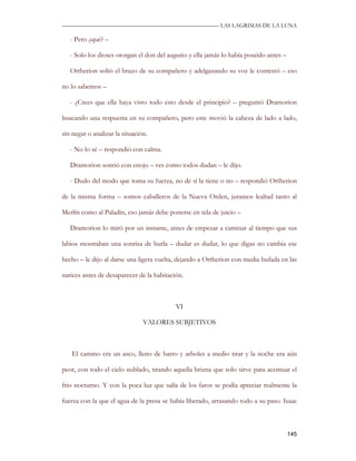 —————————————————————————––— LAS LAGRIMAS DE LA LUNA

   - Pero ¿qué? –

   - Solo los dioses otorgan el don del augurio y ella jamás lo había poseído antes –

   Ortherion soltó el brazo de su compañero y adelgazando su voz le contestó – eso

no lo sabemos –

   - ¿Crees que ella haya visto todo esto desde el principio? – preguntó Dramorion

buscando una respuesta en su compañero, pero este movió la cabeza de lado a lado,

sin negar o analizar la situación.

   - No lo sé – respondió con calma.

   Dramorion sonrió con enojo – ves como todos dudan – le dijo.

   - Dudo del modo que toma su fuerza, no de sí la tiene o no – respondió Ortherion

de la misma forma – somos caballeros de la Nueva Orden, juramos lealtad tanto al

Merlín como al Paladín, eso jamás debe ponerse en tela de juicio –

   Dramorion lo miró por un instante, antes de empezar a caminar al tiempo que sus

labios mostraban una sonrisa de burla – dudar es dudar, lo que digas no cambia ese

hecho – le dijo al darse una ligera vuelta, dejando a Ortherion con media bufada en las

narices antes de desaparecer de la habitación.



                                           VI

                                VALORES SUBJETIVOS



   El camino era un asco, lleno de barro y arboles a medio tirar y la noche era aún

peor, con todo el cielo nublado, tirando aquella brizna que solo sirve para acentuar el

frio nocturno. Y con la poca luz que salía de los faros se podía apreciar realmente la

fuerza con la que el agua de la presa se había liberado, arrasando todo a su paso. Isaac



                                                                                        145
 