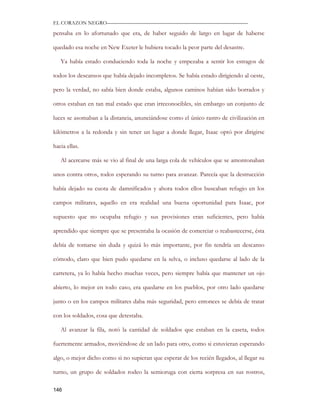 EL CORAZON NEGRO———————————————————————————

pensaba en lo afortunado que era, de haber seguido de largo en lugar de haberse

quedado esa noche en New Exeter le hubiera tocado la peor parte del desastre.

   Ya había estado conduciendo toda la noche y empezaba a sentir los estragos de

todos los descansos que había dejado incompletos. Se había estado dirigiendo al oeste,

pero la verdad, no sabía bien donde estaba, algunos caminos habían sido borrados y

otros estaban en tan mal estado que eran irreconocibles, sin embargo un conjunto de

luces se asomaban a la distancia, anunciándose como el único rastro de civilización en

kilómetros a la redonda y sin tener un lugar a donde llegar, Isaac optó por dirigirse

hacia ellas.

   Al acercarse más se vio al final de una larga cola de vehículos que se amontonaban

unos contra otros, todos esperando su turno para avanzar. Parecía que la destrucción

había dejado su cuota de damnificados y ahora todos ellos buscaban refugio en los

campos militares, aquello en era realidad una buena oportunidad para Isaac, por

supuesto que no ocupaba refugio y sus provisiones eran suficientes, pero había

aprendido que siempre que se presentaba la ocasión de comerciar o reabastecerse, ésta

debía de tomarse sin duda y quizá lo más importante, por fin tendría un descanso

cómodo, claro que bien pudo quedarse en la selva, o incluso quedarse al lado de la

carretera, ya lo había hecho muchas veces, pero siempre había que mantener un ojo

abierto, lo mejor en todo caso, era quedarse en los pueblos, por otro lado quedarse

junto o en los campos militares daba más seguridad, pero entonces se debía de tratar

con los soldados, cosa que detestaba.

   Al avanzar la fila, notó la cantidad de soldados que estaban en la caseta, todos

fuertemente armados, moviéndose de un lado para otro, como si estuvieran esperando

algo, o mejor dicho como si no supieran que esperar de los recién llegados, al llegar su

turno, un grupo de soldados rodeo la semioruga con cierta sorpresa en sus rostros,

146
 
