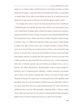 —————————————————————————––— LAS LAGRIMAS DE LA LUNA

aquello era un vehículo militar y definitivamente no era británico, de hecho, no había

ningún tipo de insignia o marca que indicara la procedencia del mismo, a excepción de

un extraño dibujo de dos rifles en equis debajo del cráneo de un animal, pero lo más

importante era que esa cosa no tenía que estar haciendo algo por aquellos rumbos.

   El encargado de la caseta se acercó con cierta precaución hasta Isaac y le pidió que

se identificara, pero sin responder algo Isaac solo se limitó a sacar una pequeña cartera

verde y abrirla frente al soldado, dentro estaban dos tarjetas, la primera era un permiso

real para la portación de armas de fuego, la segunda era una credencial diplomática por

parte del gobierno francés. Ambas eran reales, las había conseguido al mismo tiempo

al salvarle la vida a un “traficante de influencias” ingles, justo cuando se había iniciado

el ataque sobre Agra, el mismo día en que los antiguos lanzaban su última ofensiva

masiva en el norte de África, en un intento de sitiar el Cairo y tomar control del canal

de Suez. Al recordar todo, se dio cuenta de la cantidad de suerte que había tenido para

haber logrado sobrevivir, en aquellos días aún no poseía los recursos con lo que ahora

contaba, pensaba que quizá todo había sido cuestión de suerte, o quizá, simplemente

había sido el momento oportuno para los hombres, de cualquier forma y como si

hubieran sido reflejos, Montgomery y Rommel habían tenido la misma cantidad de

pertrechos que él, comparativamente hablando y también terminaron convirtiendo

todo el asunto en un victoria, la segunda sobre Ávalon, y en la base de lo que sería la

liberación de Europa. Por supuesto que su victoria personal no había significado nada

para alguien fuera de un par de corruptos, él incluido, ¿pero que importaba?, al final es

uno mismo quien debe velar por su propia seguridad, después de todo, la amistad y la

caridad eran mitos que Isaac había aprendido a despreciar desde su infancia, aunque

ahora se daba cuenta que hace tan solo un par de semanas también hubiera colocado la

palabra amor en la misma categoría, pero ahora ya no quería estar tan seguro.

                                                                                       147
 