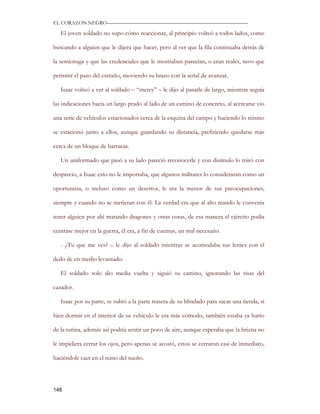 EL CORAZON NEGRO———————————————————————————

   El joven soldado no supo cómo reaccionar, al principio volteó a todos lados, como

buscando a alguien que le dijera que hacer, pero al ver que la fila continuaba detrás de

la semioruga y que las credenciales que le mostraban parecían, o eran reales, tuvo que

permitir el paso del extraño, moviendo su brazo con la señal de avanzar.

   Isaac volteó a ver al soldado – “mercy” – le dijo al pasarle de largo, mientras seguía

las indicaciones hacia un largo prado al lado de un camino de concreto, al acercarse vio

una serie de vehículos estacionados cerca de la esquina del campo y haciendo lo mismo

se estacionó junto a ellos, aunque guardando su distancia, prefiriendo quedarse más

cerca de un bloque de barracas.

   Un uniformado que pasó a su lado pareció reconocerle y con disimulo lo miró con

desprecio, a Isaac esto no le importaba, que algunos militares lo consideraran como un

oportunista, o incluso como un desertor, le era la menor de sus preocupaciones,

siempre y cuando no se metieran con él. La verdad era que al alto mando le convenía

tener alguien por ahí matando dragones y otras cosas, de esa manera el ejército podía

centrase mejor en la guerra, él era, a fin de cuentas, un mal necesario.

   - ¿Tu que me ves? – le dijo al soldado mientras se acomodaba sus lentes con el

dedo de en medio levantado.

   El soldado solo dio media vuelta y siguió su camino, ignorando las risas del

cazador.

   Isaac por su parte, se subió a la parte trasera de su blindado para sacar una tienda, si

bien dormir en el interior de su vehículo le era más cómodo, también estaba ya harto

de la rutina, además así podría sentir un poco de aire, aunque esperaba que la brizna no

le impidiera cerrar los ojos, pero apenas se acostó, estos se cerraron casi de inmediato,

haciéndole caer en el reino del sueño.




148
 