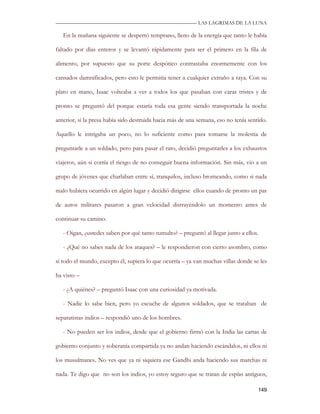 —————————————————————————––— LAS LAGRIMAS DE LA LUNA

   En la mañana siguiente se despertó temprano, lleno de la energía que tanto le había

faltado por días enteros y se levantó rápidamente para ser el primero en la fila de

alimento, por supuesto que su porte despótico contrastaba enormemente con los

cansados damnificados, pero esto le permitía tener a cualquier extraño a raya. Con su

plato en mano, Isaac volteaba a ver a todos los que pasaban con caras tristes y de

pronto se preguntó del porque estaría toda esa gente siendo transportada la noche

anterior, si la presa había sido destruida hacia más de una semana, eso no tenía sentido.

Aquello le intrigaba un poco, no lo suficiente como para tomarse la molestia de

preguntarle a un soldado, pero para pasar el rato, decidió preguntarles a los exhaustos

viajeros, aún si corría el riesgo de no conseguir buena información. Sin más, vio a un

grupo de jóvenes que charlaban entre sí, tranquilos, incluso bromeando, como si nada

malo hubiera ocurrido en algún lugar y decidió dirigirse ellos cuando de pronto un par

de autos militares pasaron a gran velocidad distrayéndolo un momento antes de

continuar su camino.

   - Oigan, ¿ustedes saben por qué tanto tumulto? – preguntó al llegar junto a ellos.

   - ¿Qué no sabes nada de los ataques? – le respondieron con cierto asombro, como

si todo el mundo, excepto él, supiera lo que ocurría – ya van muchas villas donde se les

ha visto –

   - ¿A quiénes? – preguntó Isaac con una curiosidad ya motivada.

   - Nadie lo sabe bien, pero yo escuche de algunos soldados, que se trataban de

separatistas indios – respondió uno de los hombres.

   - No pueden ser los indios, desde que el gobierno firmó con la India las cartas de

gobierno conjunto y soberanía compartida ya no andan haciendo escándalos, ni ellos ni

los musulmanes. No ves que ya ni siquiera ese Gandhi anda haciendo sus marchas ni

nada. Te digo que no son los indios, yo estoy seguro que se tratan de espías antiguos,

                                                                                     149
 