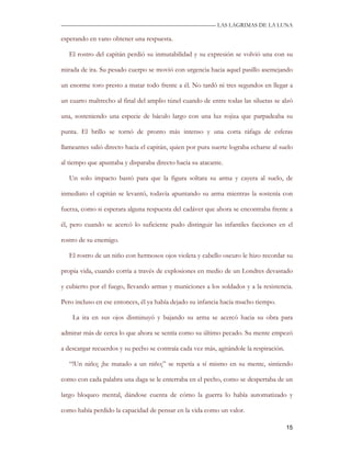 —————————————————————————––— LAS LAGRIMAS DE LA LUNA

esperando en vano obtener una respuesta.

   El rostro del capitán perdió su inmutabilidad y su expresión se volvió una con su

mirada de ira. Su pesado cuerpo se movió con urgencia hacia aquel pasillo asemejando

un enorme toro presto a matar todo frente a él. No tardó ni tres segundos en llegar a

un cuarto maltrecho al final del amplio túnel cuando de entre todas las siluetas se alzó

una, sosteniendo una especie de báculo largo con una luz rojiza que parpadeaba su

punta. El brillo se tornó de pronto más intenso y una corta ráfaga de esferas

llameantes salió directo hacia el capitán, quien por pura suerte lograba echarse al suelo

al tiempo que apuntaba y disparaba directo hacia su atacante.

   Un solo impacto bastó para que la figura soltara su arma y cayera al suelo, de

inmediato el capitán se levantó, todavía apuntando su arma mientras la sostenía con

fuerza, como si esperara alguna respuesta del cadáver que ahora se encontraba frente a

él, pero cuando se acercó lo suficiente pudo distinguir las infantiles facciones en el

rostro de su enemigo.

   El rostro de un niño con hermosos ojos violeta y cabello oscuro le hizo recordar su

propia vida, cuando corría a través de explosiones en medio de un Londres devastado

y cubierto por el fuego, llevando armas y municiones a los soldados y a la resistencia.

Pero incluso en ese entonces, él ya había dejado su infancia hacía mucho tiempo.

    La ira en sus ojos disminuyó y bajando su arma se acercó hacia su obra para

admirar más de cerca lo que ahora se sentía como su último pecado. Su mente empezó

a descargar recuerdos y su pecho se contraía cada vez más, agitándole la respiración.

   “!Un niño¡ ¡he matado a un niño¡” se repetía a sí mismo en su mente, sintiendo

como con cada palabra una daga se le enterraba en el pecho, como se despertaba de un

largo bloqueo mental, dándose cuenta de cómo la guerra lo había automatizado y

como había perdido la capacidad de pensar en la vida como un valor.

                                                                                        15
 