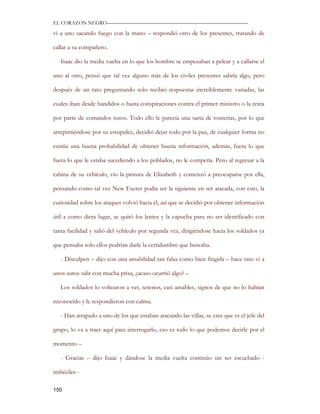 EL CORAZON NEGRO———————————————————————————

vi a uno sacando fuego con la mano – respondió otro de los presentes, tratando de

callar a su compañero.

   Isaac dio la media vuelta en lo que los hombre se empezaban a pelear y a callarse el

uno al otro, pensó que tal vez alguno más de los civiles presentes sabría algo, pero

después de un rato preguntando solo recibió respuestas increíblemente variadas, las

cuales iban desde bandidos o hasta conspiraciones contra el primer ministro o la reina

por parte de comandos rusos. Todo ello le parecía una sarta de tonterías, por lo que

arrepintiéndose por su estupidez, decidió dejar todo por la paz, de cualquier forma no

existía una buena probabilidad de obtener buena información, además, fuera lo que

fuera lo que le estaba sucediendo a los poblados, no le competía. Pero al regresar a la

cabina de su vehículo, vio la pintura de Elizabeth y comenzó a preocuparse por ella,

pensando como tal vez New Exeter podía ser la siguiente en ser atacada, con esto, la

curiosidad sobre los ataques volvió hacia él, así que se decidió por obtener información

útil a como diera lugar, se quitó los lentes y la capucha para no ser identificado con

tanta facilidad y salió del vehículo por segunda vez, dirigiéndose hacia los soldados ya

que pensaba solo ellos podrían darle la certidumbre que buscaba.

   - Disculpen – dijo con una amabilidad tan falsa como bien fingida – hace rato vi a

unos autos salir con mucha prisa, ¿acaso ocurrió algo? –

   Los soldados lo voltearon a ver, serenos, casi amables, signos de que no lo habían

reconocido y le respondieron con calma.

   - Han atrapado a uno de los que estaban atacando las villas, se cree que es el jefe del

grupo, lo va a traer aquí para interrogarlo, eso es todo lo que podemos decirle por el

momento –

   - Gracias – dijo Isaac y dándose la media vuelta continúo sin ser escuchado -

imbéciles -

150
 
