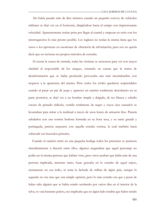 —————————————————————————––— LAS LAGRIMAS DE LA LUNA

   No había pasado más de diez minutos cuando un pequeño convoy de vehículos

militares se dejó ver en el horizonte, dirigiéndose hacia el campo con impresionante

velocidad. Aparentemente tenían prisa por llegar al cuartel y empezar en serio con los

interrogatorios lo más pronto posible. Los ingleses no tenían la misma fama que los

rusos o los japoneses en cuestiones de obtención de información, pero eso no quería

decir que no tuvieran sus propios métodos de consulta.

   Al cruzar la caseta de entrada, todas las víctimas se acercaron para ver con mayor

claridad al responsable de los ataques, tomando en cuenta que la marea de

desinformación que se había producido provocaba aún más incertidumbre con

respecto a la apariencia del mismo. Pero todos los civiles quedaron sorprendidos

cuando al pasar un par de jeeps y aparecer un camión totalmente descubierto en su

parte posterior, se dejó ver a un hombre simple y delgado, de tez blanca y cabello

oscuro de peinado ridículo, vestido totalmente de negro y cuyos ojos cansados se

levantaban para mirar a la multitud a través de unos lentes de armazón fino. Parecía

saludarlos con una sonrisa burlona formada en su boca seca, y su nariz grande y

puntiaguda, parecía arquearse con aquella extraña sonrisa, la cual también hacia

sobresalir sus huesudos pómulos.

   Cuando el camión entró en una pequeña bodega todos los presentes se pusieron

inmediatamente a discutir entre ellos, algunos aseguraban que aquel personaje no

podía ser la misma persona que habían visto, pero otros juraban que había más de una

persona implicada, mientras tanto, Isaac pensaba en lo extraño de aquel sujeto,

ciertamente no era indio, ni tenía la fachada de militar de algún país, aunque lo

segundo no era más que una simple opinión, pero lo más extraño era que a pesar de

haber sido alguien que se había estado ocultando por varios días en el interior de la

selva, se veía bastante pulcro, eso implicaba que en algún lado tendría que haber tenido

                                                                                    151
 