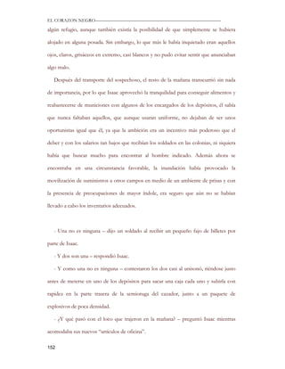 EL CORAZON NEGRO———————————————————————————

algún refugio, aunque también existía la posibilidad de que simplemente se hubiera

alojado en alguna posada. Sin embargo, lo que más le había inquietado eran aquellos

ojos, claros, grisáceos en extremo, casi blancos y no pudo evitar sentir que anunciaban

algo malo.

   Después del transporte del sospechoso, el resto de la mañana transcurrió sin nada

de importancia, por lo que Isaac aprovechó la tranquilidad para conseguir alimentos y

reabastecerse de municiones con algunos de los encargados de los depósitos, él sabía

que nunca faltaban aquellos, que aunque usaran uniforme, no dejaban de ser unos

oportunistas igual que él, ya que la ambición era un incentivo más poderoso que el

deber y con los salarios tan bajos que recibían los soldados en las colonias, ni siquiera

había que buscar mucho para encontrar al hombre indicado. Además ahora se

encontraba en una circunstancia favorable, la inundación había provocado la

movilización de suministros a otros campos en medio de un ambiente de prisas y con

la presencia de preocupaciones de mayor índole, era seguro que aún no se habían

llevado a cabo los inventarios adecuados.



   - Una no es ninguna – dijo un soldado al recibir un pequeño fajo de billetes por

parte de Isaac.

   - Y dos son una – respondió Isaac.

   - Y como una no es ninguna – contestaron los dos casi al unisonó, riéndose justo

antes de meterse en uno de los depósitos para sacar una caja cada uno y subirla con

rapidez en la parte trasera de la semioruga del cazador, junto a un paquete de

explosivos de poca densidad.

   - ¿Y qué pasó con el loco que trajeron en la mañana? – preguntó Isaac mientras

acomodaba sus nuevos “artículos de oficina”.

152
 