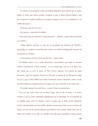 —————————————————————————––— LAS LAGRIMAS DE LA LUNA

   - Lo tienen en un pequeño cuarto haciéndole preguntas, pero parece que no quiere

hablar, lo único que hemos podido averiguar es que se llama Edward Salem y que

estuvo presente cuando sucedieron los ataques, aunque yo no sé si en realidad sea o no

el líder del grupo –

   - ¿Entonces hay más de uno? –

   - Eso parece – respondió el soldado.

   Isaac pensó por un momento y luego preguntó – ¿Salem?... jamás había escuchado

ese nombre –

   - Según algunos archivos se trata de un estudiante de literatura de Oxford o

Cambridge, la verdad no recuerdo, pero sé que se le declaró desaparecido después de

la evacuación a Francia -

   - A mí me puso nervioso, tiene cara de loco – expuso Isaac.

   El soldado volteó a ver a todas direcciones, cerciorándose que nadie le estuviera

viendo y acercándose a Isaac continuó - te voy a decir algo, este no es el único caso

raro desde que se cayó la presa, en New Exeter apareció una especie de súper

monstruo, según los reportes forenses se dice que se trataba de un dinosaurio o algo

así, eso y que en New Delhi han estado ocurriendo muchos incendios, como si todo

los males hubieran escapado junto con el agua, creo que el mundo se ha vuelto loco –

   - El mundo siempre ha estado loco – contestó Isaac con pesimismo.

   Una vez que todo estuvo en su nuevo lugar, Isaac le dio la mano a su nuevo

contacto y éste se retiró, alejándose rápidamente de la semioruga. Ya en compañía de

su soledad, Isaac trató de relajarse, tomó el cuadro que le había hecho Elizabeth,

viendo cada pincelada con más detalle, dándose cuenta que si bien no era una pieza de

museo, era una de las mejores pinturas que hubiera visto, aunque cabría decir que no

había visto muchas en su vida. Los detalles eran tales, que el pendiente mismo parecía

                                                                                  153
 