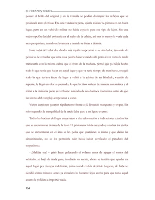 EL CORAZON NEGRO———————————————————————————

poseer el brillo del original y en la ventalla se podían distinguir los reflejos que se

producen ante el cristal. Era una verdadera pena, quería colocar la pintura en un buen

lugar, pero en un vehículo militar no había espacio para ese tipo de lujos. Sin una

mejor opción decidió colocarla en el techo de la cabina, así por lo menos la vería cada

vez que quisiera, cuando se levantara y cuando se fuera a dormir.

   Isaac salió del vehículo, dando una rápida inspección a su alrededor, tratando de

pensar o de recordar que otra cosa podría hacer estando allí, pero al ver cómo la tarde

transcurría con la misma calma que el resto de la mañana, pensó que ya había hecho

todo lo que tenía que hacer en aquel lugar y que ya sería tiempo de marcharse, recogió

todo lo que tuviera fuera de lugar y subió a la cabina de su blindado, cuando de

repente, le llegó un olor a quemado, lo que lo hizo voltear de manera automática y al

mirar a la distancia pudo ver el humo saliendo de una barraca momentos antes de que

las sirenas del complejo empezaran a sonar.

   Varios camiones pasaron rápidamente frente a él, llevando mangueras y tropas. En

solo segundos la tranquilidad de la tarde daba paso a un ligero averno.

   Todas las bocinas del lugar empezaron a dar información e indicaciones a todos los

que se encontraran dentro de la base. El prisionero había escapado y a todos los civiles

que se encontraran en el área se les pedía que guardaran la calma y que dadas las

circunstancias, no se les permitiría salir hasta haber verificado el paradero del

sospechoso.

   - ¡Maldita sea! – gritó Isaac golpeando el volante antes de apagar el motor del

vehículo, se bajó de mala gana, insultado su suerte, ahora se tendría que quedar en

aquel lugar por tiempo indefinido, justo cuando había decidido largarse, de haberse

decidió cinco minutos antes ya estuviera lo bastante lejos como para que todo aquel

asunto le volviera a importar nada.

154
 