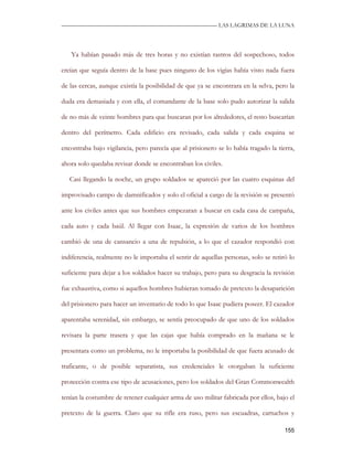 —————————————————————————––— LAS LAGRIMAS DE LA LUNA




   Ya habían pasado más de tres horas y no existían rastros del sospechoso, todos

creían que seguía dentro de la base pues ninguno de los vigías había visto nada fuera

de las cercas, aunque existía la posibilidad de que ya se encontrara en la selva, pero la

duda era demasiada y con ella, el comandante de la base solo pudo autorizar la salida

de no más de veinte hombres para que buscaran por los alrededores, el resto buscarían

dentro del perímetro. Cada edificio era revisado, cada salida y cada esquina se

encontraba bajo vigilancia, pero parecía que al prisionero se lo había tragado la tierra,

ahora solo quedaba revisar donde se encontraban los civiles.

   Casi llegando la noche, un grupo soldados se apareció por las cuatro esquinas del

improvisado campo de damnificados y solo el oficial a cargo de la revisión se presentó

ante los civiles antes que sus hombres empezaran a buscar en cada casa de campaña,

cada auto y cada baúl. Al llegar con Isaac, la expresión de varios de los hombres

cambió de una de cansancio a una de repulsión, a lo que el cazador respondió con

indiferencia, realmente no le importaba el sentir de aquellas personas, solo se retiró lo

suficiente para dejar a los soldados hacer su trabajo, pero para su desgracia la revisión

fue exhaustiva, como si aquellos hombres hubieran tomado de pretexto la desaparición

del prisionero para hacer un inventario de todo lo que Isaac pudiera poseer. El cazador

aparentaba serenidad, sin embargo, se sentía preocupado de que uno de los soldados

revisara la parte trasera y que las cajas que había comprado en la mañana se le

presentara como un problema, no le importaba la posibilidad de que fuera acusado de

traficante, o de posible separatista, sus credenciales le otorgaban la suficiente

protección contra ese tipo de acusaciones, pero los soldados del Gran Commonwealth

tenían la costumbre de retener cualquier arma de uso militar fabricada por ellos, bajo el

pretexto de la guerra. Claro que su rifle era ruso, pero sus escuadras, cartuchos y

                                                                                     155
 