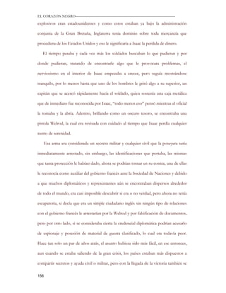EL CORAZON NEGRO———————————————————————————

explosivos eran estadounidenses y como estos estaban ya bajo la administración

conjunta de la Gran Bretaña, Inglaterra tenia dominio sobre toda mercancía que

procediera de los Estados Unidos y eso le significaría a Isaac la perdida de dinero.

   El tiempo pasaba y cada vez más los soldados buscaban lo que pudieran y por

donde pudieran, tratando de encontrarle algo que le provocara problemas, el

nerviosismo en el interior de Isaac empezaba a crecer, pero seguía mostrándose

tranquilo, por lo menos hasta que uno de los hombres le gritó algo a su superior, un

capitán que se acercó rápidamente hacia el soldado, quien sostenía una caja metálica

que de inmediato fue reconocida por Isaac, “todo menos eso” pensó mientras el oficial

la tomaba y la abría. Adentro, brillando como un oscuro tesoro, se encontraba una

pistola Welrod, la cual era revisada con cuidado al tiempo que Isaac perdía cualquier

rastro de serenidad.

      Esa arma era considerada un secreto militar y cualquier civil que la poseyera seria

inmediatamente arrestado, sin embargo, las identificaciones que portaba, las mismas

que tanta protección le habían dado, ahora se podrían tornar en su contra, una de ellas

le reconocía como auxiliar del gobierno francés ante la Sociedad de Naciones y debido

a que muchos diplomáticos y representantes aún se encontraban dispersos alrededor

de todo el mundo, era casi imposible descubrir si era o no verdad, pero ahora no tenía

escapatoria, si decía que era un simple ciudadano inglés sin ningún tipo de relaciones

con el gobierno francés le arrestarían por la Welrod y por falsificación de documentos,

pero por otro lado, si se consideraba cierta la credencial diplomática podrían acusarlo

de espionaje y posesión de material de guerra clasificado, lo cual era todavía peor.

Hace tan solo un par de años atrás, el asunto hubiera sido más fácil, en ese entonces,

aun cuando se estaba saliendo de la gran crisis, los países estaban más dispuestos a

compartir secretos y ayuda civil o militar, pero con la llegada de la victoria también se

156
 