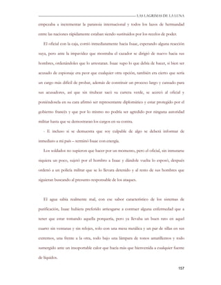 —————————————————————————––— LAS LAGRIMAS DE LA LUNA

empezaba a incrementar la paranoia internacional y todos los lazos de hermandad

entre las naciones rápidamente estaban siendo sustituidos por los recelos de poder.

   El oficial con la caja, corrió inmediatamente hacia Isaac, esperando alguna reacción

suya, pero ante la impavidez que mostraba el cazador se dirigió de nuevo hacia sus

hombres, ordenándoles que lo arrestaran. Isaac supo lo que debía de hacer, si bien ser

acusado de espionaje era peor que cualquier otra opción, también era cierto que sería

un cargo más difícil de probar, además de constituir un proceso largo y cansado para

sus acusadores, así que sin titubear sacó su cartera verde, se acercó al oficial y

poniéndosela en su cara afirmó ser representante diplomático y estar protegido por el

gobierno francés y que por lo mismo no podría ser agredido por ninguna autoridad

militar hasta que se demostraran los cargos en su contra.

   - E incluso si se demuestra que soy culpable de algo se deberá informar de

inmediato a mi país – terminó Isaac con energía.

   Los soldados no supieron que hacer por un momento, pero el oficial, sin inmutarse

siquiera un poco, sujetó por el hombro a Isaac y dándole vuelta lo esposó, después

ordenó a un policía militar que se lo llevara detenido y al resto de sus hombres que

siguieran buscando al presunto responsable de los ataques.



   El agua sabía realmente mal, con ese sabor característico de los sistemas de

purificación, Isaac hubiera preferido arriesgarse a contraer alguna enfermedad que a

tener que estar tomando aquella porquería, pero ya llevaba un buen rato en aquel

cuarto sin ventanas y sin relojes, solo con una mesa metálica y un par de sillas en sus

extremos, una frente a la otra, todo bajo una lámpara de tonos amarillentos y todo

sumergido ante un insoportable calor que hacía más que bienvenida a cualquier fuente

de líquidos.

                                                                                      157
 