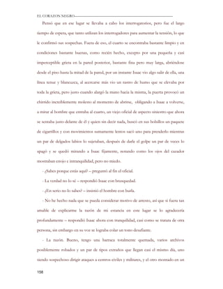 EL CORAZON NEGRO———————————————————————————

   Pensó que en ese lugar se llevaba a cabo los interrogatorios, pero fue el largo

tiempo de espera, que tanto utilizan los interrogadores para aumentar la tensión, lo que

le confirmó sus sospechas. Fuera de eso, el cuarto se encontraba bastante limpio y en

condiciones bastante buenas, como recién hecho, excepto por una pequeña y casi

imperceptible grieta en la pared posterior, bastante fina pero muy larga, abriéndose

desde el piso hasta la mitad de la pared, por un instante Isaac vio algo salir de ella, una

línea tenue y blancuzca, al acercarse más vio un rastro de humo que se elevaba por

toda la grieta, pero justo cuando alargó la mano hacia la misma, la puerta provocó un

chirrido increíblemente molesto al momento de abrirse, obligando a Isaac a volverse,

a mirar al hombre que entraba al cuarto, un viejo oficial de aspecto siniestro que ahora

se sentaba justo delante de él y quien sin decir nada, buscó en sus bolsillos un paquete

de cigarrillos y con movimientos sumamente lentos sacó uno para prenderlo mientras

un par de delgados labios lo sujetaban, después de darle el golpe un par de veces lo

apagó y se quedó mirando a Isaac fijamente, notando como los ojos del cazador

mostraban enojo e intranquilidad, pero no miedo.

   - ¿Sabes porque estás aquí? – preguntó al fin el oficial.

   - La verdad no lo sé – respondió Isaac con brusquedad.

   - ¿En serio no lo sabes? – insistió el hombre con burla.

   - No he hecho nada que se pueda considerar motivo de arresto, así que si fuera tan

amable de explicarme la razón de mi estancia en este lugar se lo agradecería

profundamente – respondió Isaac ahora con tranquilidad, casi como se tratara de otra

persona, sin embargo en su voz se lograba colar un tono desafiante.

   - La razón. Bueno, tengo una barraca totalmente quemada, varios archivos

posiblemente robados y un par de tipos extraños que llegan casi el mismo día, uno

siendo sospechoso dirigir ataques a centros civiles y militares, y el otro montado en un

158
 