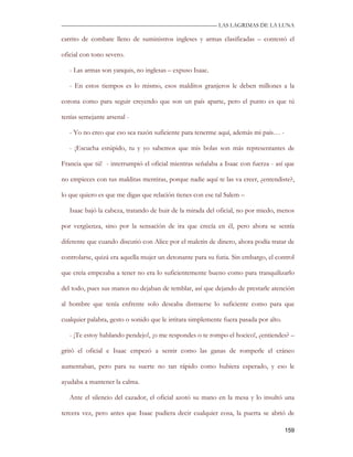 —————————————————————————––— LAS LAGRIMAS DE LA LUNA

carrito de combate lleno de suministros ingleses y armas clasificadas – contestó el

oficial con tono severo.

   - Las armas son yanquis, no inglesas – expuso Isaac.

   - En estos tiempos es lo mismo, esos malditos granjeros le deben millones a la

corona como para seguir creyendo que son un país aparte, pero el punto es que tú

tenías semejante arsenal -

   - Yo no creo que eso sea razón suficiente para tenerme aquí, además mi país… -

   - ¡Escucha estúpido, tu y yo sabemos que mis bolas son más representantes de

Francia que tú! - interrumpió el oficial mientras señalaba a Isaac con fuerza - así que

no empieces con tus malditas mentiras, porque nadie aquí te las va creer, ¿entendiste?,

lo que quiero es que me digas que relación tienes con ese tal Salem –

   Isaac bajó la cabeza, tratando de huir de la mirada del oficial, no por miedo, menos

por vergüenza, sino por la sensación de ira que crecía en él, pero ahora se sentía

diferente que cuando discutió con Alice por el maletín de dinero, ahora podía tratar de

controlarse, quizá era aquella mujer un detonante para su furia. Sin embargo, el control

que creía empezaba a tener no era lo suficientemente bueno como para tranquilizarlo

del todo, pues sus manos no dejaban de temblar, así que dejando de prestarle atención

al hombre que tenía enfrente solo deseaba distraerse lo suficiente como para que

cualquier palabra, gesto o sonido que le irritara simplemente fuera pasada por alto.

   - ¡Te estoy hablando pendejo!, ¡o me respondes o te rompo el hocico!, ¿entiendes? –

gritó el oficial e Isaac empezó a sentir como las ganas de romperle el cráneo

aumentaban, pero para su suerte no tan rápido como hubiera esperado, y eso le

ayudaba a mantener la calma.

   Ante el silencio del cazador, el oficial azotó su mano en la mesa y lo insultó una

tercera vez, pero antes que Isaac pudiera decir cualquier cosa, la puerta se abrió de

                                                                                       159
 