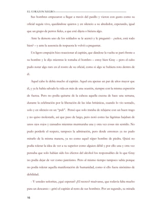 EL CORAZON NEGRO———————————————————————————

      Sus hombres empezaron a llegar a través del pasillo y vieron con gusto como su

oficial seguía vivo, quedándose quietos y en silencio a su alrededor, esperando, igual

que un grupo de perros fieles, a que esté dijera o hiciera algo.

      Ante la demora uno de los soldados se le acercó y le preguntó - ¿señor, está todo

bien? – y ante la ausencia de respuesta le volvió a preguntar.

      Un ligero empujón hizo reaccionar al capitán, que dándose la vuelta se paró frente a

su hombre y le dijo mientras le tomaba el hombro – estoy bien Gray – pero el cabo

pudo notar algo raro en el rostro de su oficial, como si algo se hubiera roto dentro de

él.

      Aquel cabo le debía mucho al capitán. Aquel era apenas un par de años mayor que

él, y ya le había salvado la vida en más de una ocasión, siempre con la misma expresión

de fuerza. Pero no podía quitarse de la cabeza aquella escena de hace una semana,

durante la celebración por la liberación de las islas británicas, cuando lo vio sentado,

solo y en silencio en un “pub”. Pensó que solo trataba de relajarse con un buen trago

y no quiso molestarle, así que paso de largo, pero notó como las lágrimas bajaban de

unos ojos rojos y cansados mientras murmuraba una y otra vez cosas sin sentido. No

pudo perderle el respeto, tampoco la admiración, pero desde entonces ya no pudo

mirarlo de la misma manera, ya no como aquel súper hombre de piedra. Quizá no

podía tolerar la idea de ver a su superior como alguien débil y por ello una y otra vez

pensaba que solo habían sido los efectos del alcohol los responsables de lo que Gray

no podía dejar de ver como patetismo. Pero al mismo tiempo tampoco sabía porque

no podía tolerar aquella manifestación de humanidad, como si ello fuera sinónimo de

debilidad.

      - Y ustedes señoritas, ¿qué esperan? ¿El recreo? muévanse, que todavía falta mucho

para un descanso – gritó el capitán al resto de sus hombres. Por un segundo, su mirada

16
 