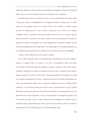 —————————————————————————––— LAS LAGRIMAS DE LA LUNA

espionaje, además, lo más probable era que hubiera conseguido el arma en el mercado

negro, en cuyo caso no le podían arrestar solo denunciar por corrupción.

   Sin nada más que decir, el oficial se levantó y con un movimiento de la mano pidió

a Isaac que saliera, la tranquilidad del caza dragones irritaba al oficial, pero no había

nada que éste pudiera hacer en su contra. Isaac solo se limitó a caminar, quería

provocar al hombre pero no era un idiota y sabía que con la suerte no se jugaba,

cualquier insulto o agresión innecesaria podrían provocar que sus nuevos amigos

fueran motivados a contactar con todas y cada una de las autoridades de Francia, sin

importar el tiempo o el desgaste, eso o que simplemente lo agarraran a golpes, lo cual

sería más probable, pero más importante, no quería jugar con su propia paciencia, ya

no estaba de humor para forzarse a calmarse y solo quería un poco de tranquilidad.

   - Infeliz – dijo el oficial al ver como Isaac se alejaba.

   Casi al final del pasillo, Isaac fue tranquilamente detenido por un par de soldados,

quienes lo guiaron hacia un cuarto en el que se encontraban todas sus cosas,

acomodadas de forma bastante descuidada, el cazador, molesto, volteó hacia quienes

lo habían conducido, los cuales se mostraron nerviosos ante su mirada. Unos instantes

después, apareció el mismo hombre que le había presentado la información al oficial

en la sala de interrogatorios. Su cara, a diferencia que la de los demás uniformados, era

como una escultura de piedra, fría y carente de cualquier cosa que se pudiera llamar

expresión - el coronel le informa que todo lo que se encuentra aquí es suyo y puede

llevárselo cuando guste, pero que el armamento clasificado se queda aquí bajo la ley de

protección de secretos de guerra – le dijo a Isaac mientras le entregaba un registro con

el inventario de todo lo que se había retirado de la semioruga, con enfado, Isaac le

arrebató la lista, asegurándose que todo lo que estuviera inscrito en ella se encontrara

también frente a él, verificando que no se hubiera perdido nada.

                                                                                     161
 
