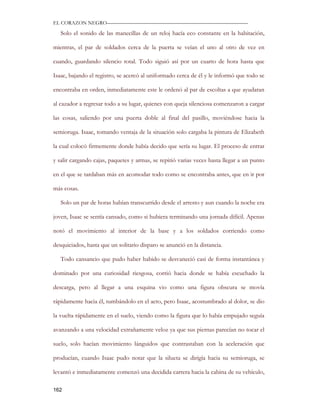 EL CORAZON NEGRO———————————————————————————

   Solo el sonido de las manecillas de un reloj hacía eco constante en la habitación,

mientras, el par de soldados cerca de la puerta se veían el uno al otro de vez en

cuando, guardando silencio total. Todo siguió así por un cuarto de hora hasta que

Isaac, bajando el registro, se acercó al uniformado cerca de él y le informó que todo se

encontraba en orden, inmediatamente este le ordenó al par de escoltas a que ayudaran

al cazador a regresar todo a su lugar, quienes con queja silenciosa comenzaron a cargar

las cosas, saliendo por una puerta doble al final del pasillo, moviéndose hacia la

semioruga. Isaac, tomando ventaja de la situación solo cargaba la pintura de Elizabeth

la cual colocó firmemente donde había decido que sería su lugar. El proceso de entrar

y salir cargando cajas, paquetes y armas, se repitió varias veces hasta llegar a un punto

en el que se tardaban más en acomodar todo como se encontraba antes, que en ir por

más cosas.

   Solo un par de horas habían transcurrido desde el arresto y aun cuando la noche era

joven, Isaac se sentía cansado, como si hubiera terminando una jornada difícil. Apenas

notó el movimiento al interior de la base y a los soldados corriendo como

desquiciados, hasta que un solitario disparo se anunció en la distancia.

   Todo cansancio que pudo haber habido se desvaneció casi de forma instantánea y

dominado por una curiosidad riesgosa, corrió hacia donde se había escuchado la

descarga, pero al llegar a una esquina vio como una figura obscura se movía

rápidamente hacia él, tumbándolo en el acto, pero Isaac, acostumbrado al dolor, se dio

la vuelta rápidamente en el suelo, viendo como la figura que lo había empujado seguía

avanzando a una velocidad extrañamente veloz ya que sus piernas parecían no tocar el

suelo, solo hacían movimiento lánguidos que contrastaban con la aceleración que

producían, cuando Isaac pudo notar que la silueta se dirigía hacia su semioruga, se

levantó e inmediatamente comenzó una decidida carrera hacia la cabina de su vehículo,

162
 