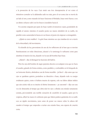 —————————————————————————––— LAS LAGRIMAS DE LA LUNA

a la protección de los suyo. Casi sintió una leve desesperación al ver como el

misterioso corredor se le adelantaba cada vez más, pero al ver como éste se movía de

un lado al otro, como tratando de hacer funcionar el blindado, Isaac tomó fuerza y con

un último esfuerzo saltó con los brazos extendidos hacia él.

   Un enorme empujón por parte de Isaac tumbó al misterioso sujeto, poniéndolo de

espalda al asiento mientras el cazador ponía sus manos alrededor de su cuello, sin

percibir como aumentaba la fuerza en sus brazos al punto de empezar a estrangularlo.

   - ¿Quién te crees maldito? - le gritó Isaac mientras sus ojos trataban de ver a través

de la obscuridad y del movimiento.

   Un destello de luz, proveniente de uno de los reflectores de la base que se movían

frenéticamente en todas direcciones, alcanzó a la semioruga lo suficiente como para

alumbrar el interior de ésta, dejando ver la cara del hombre bajo Isaac.

   - ¿Salem? – dijo al distinguir las facciones del ladrón.

   Pero los ojos del hombre de negro parecían absortos en cualquier cosa que no fuera

el cazador, girando de forma errática, como perdidos y confundidos en la búsqueda de

un horizonte ficticio, abriéndose casi de forma increíble - ¡la llave! – dijo antes que sus

ojos se quedaran quietos, posándose en dirección a Isaac, dejando todo su cuerpo

totalmente quieto, como si hubiera muerto de repente, solo sus labios daban indicio

que aún existía vida en su interior al abrirse lentamente – ¡te encontré! – dijo con una

voz de ultratumba al tiempo que abría más los ojos y afinaba una mirada sumamente

extraña, provocándole una terrible sensación de escalofrió al cazador, quien por la

sorpresa, aflojó las manos lo suficiente para que Salem pudiera quitárselas de su cuello

con un rápido movimiento, justo antes de poner sus manos sobre la cabeza del

cazador al tiempo que empezaba a recitar una extraña frase, una especia de oración

corta.

                                                                                       163
 
