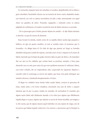 EL CORAZON NEGRO———————————————————————————

   Un tremendo empujón lanzó de inmediato al cazador, despidiéndolo de la cabina a

gran velocidad y haciéndolo chocar con un montón de botes vacíos, dejándolo tirado,

casi inmóvil, con solo su cabeza moviéndose de lado a lado, armonizando con aquel

ritmo sus gemidos de dolor. Tosiendo, sangrando y sintiendo como su cabeza

palpitaba de sufrimiento, el cazador escuchó las risas de Salem mientras se acercaba.

   - No te preocupes por el dolor, pronto dejaras de sentirlo – le dijo Salem mientras

se detenía a un par de metros de distancia.

   Isaac levantó la mirada, viendo como de su espalda, Salem sacaba algo pequeño y

brilloso, un tipo de guante metálico, el cual se tornaba rojizo al momento que lo

levantaba y lo dirigía hacia él. Un halo de algo que parecía ser fuego se formaba

alrededor del guante cuando de repente, una bala cruzó el aire e impactó en la mano de

Salem, haciendo que la bajara de golpe mientras daba un grito de dolor, y de inmediato

fijó sus ojos en los soldados que corrían hacia su posición, armados y listos para

detenerlo una vez más, pero antes de que estos pudieran acercarse lo suficiente, Salem,

casi como volando, dio un sorprendente salto, esquivando los siguientes disparos y

cayendo sobre la semioruga se movió tan rápido, que Isaac solo pudo distinguir una

mancha obscura y translucida desapareciendo a lo lejos.

   Al llegar los soldados hacia donde había estado Salem, notaron la presencia de

Isaac, tirado junto a los botes metálicos, mostrando una cara de dolor y espanto

mientras que él, por su parte, trataba de entender, de racionalizar lo ocurrido, por

alguna razón había sido fácilmente lanzado a los cielos por alguien que difícilmente

lograba llegar a su peso, alguien que además se movía de forma increíble, casi mágica y

se dio cuenta, que de alguna manera aquel individuo era una especie de mago, uno de

los pocos que habían logrado sobrevivir a los arrestos y ejecuciones que la Interpol ya




164
 