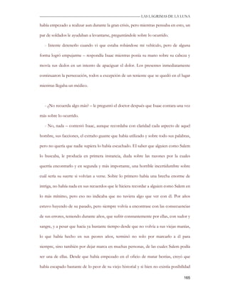 —————————————————————————––— LAS LAGRIMAS DE LA LUNA

había empezado a realizar aun durante la gran crisis, pero mientras pensaba en esto, un

par de soldados le ayudaban a levantarse, preguntándole sobre lo ocurrido.

   - Intente detenerlo cuando vi que estaba robándose mi vehículo, pero de alguna

forma logró empujarme – respondía Isaac mientras ponía su mano sobre su cabeza y

movía sus dedos en un intento de apaciguar el dolor. Los presentes inmediatamente

continuaron la persecución, todos a excepción de un teniente que se quedó en el lugar

mientras llegaba un médico.



   - ¿No recuerda algo más? – le preguntó el doctor después que Isaac contara una vez

más sobre lo ocurrido.

   - No, nada – contestó Isaac, aunque recordaba con claridad cada aspecto de aquel

hombre, sus facciones, el extraño guante que había utilizado y sobre todo sus palabras,

pero no quería que nadie supiera lo había escuchado. El saber que alguien como Salem

lo buscaba, le producía en primera instancia, duda sobre las razones por la cuales

querría encontrarlo y en segunda y más importante, una horrible incertidumbre sobre

cuál sería su suerte si volvían a verse. Sobre lo primero había una brecha enorme de

intriga, no había nada en sus recuerdos que le hiciera recordar a alguien como Salem en

lo más mínimo, pero eso no indicaba que no tuviera algo que ver con él. Por años

estuvo huyendo de su pasado, pero siempre volvía a encontrase con las consecuencias

de sus errores, teniendo durante años, que sufrir constantemente por ellas, con sudor y

sangre, y a pesar que hacía ya bastante tiempo desde que no volvía a sus viejas manías,

lo que había hecho en sus peores años, terminó no solo por marcarlo a él para

siempre, sino también por dejar marca en muchas personas, de las cuales Salem podía

ser una de ellas. Desde que había empezado en el oficio de matar bestias, creyó que

había escapado bastante de lo peor de su viejo historial y si bien no existía posibilidad

                                                                                     165
 