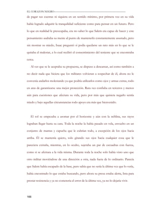EL CORAZON NEGRO———————————————————————————

de pagar sus cuentas ni siquiera en un sentido mínimo, por primera vez en su vida

había logrado adquirir la tranquilidad suficiente como para pensar en un futuro. Pero

lo que en realidad le preocupaba, era no saber lo que Salem era capaz de hacer y este

pensamiento asaltaba su mente al punto de mantenerlo constantemente asustado, pero

sin mostrar su miedo, Isaac preguntó si podía quedarse un rato más en lo que se le

quitaba el malestar, a lo cual recibió el consentimiento del teniente que se encontraba

cerca.

   Al ver que se le aceptaba su propuesta, se dispuso a descansar, así como también a

no decir nada que hiciera que los militares volvieran a sospechar de él, ahora no le

convenía andarlos molestando ya que podría utilizarlos como ojos y armas extras, todo

en aras de garantizarse una mejor protección. Rara vez confiaba en terceros y menos

aún para cuestiones que afectara su vida, pero por más que quisiera negarlo sentía

miedo y bajo aquellas circunstancias todo apoyo era más que bienvenido.



   El sol se empezaba a asomar por el horizonte y aún con la neblina, sus rayos

lograban llegar hasta su cara. Toda la noche la había pasado en vela, envuelto en un

conjunto de mantas y capucha que le cubrían todo, a excepción de los ojos hacia

arriba. Él se mantenía quieto, solo girando sus ojos hacia cualquier cosa que le

pareciera extraña, mientras, en lo oculto, sujetaba un par de escuadras con fuerza,

como si se aferrara a la vida misma. Durante toda la noche solo había visto uno que

otro militar moviéndose de una dirección a otra, nada fuera de lo ordinario. Parecía

que Salem había escapado de la base, pero sabía que no sería la última vez que lo vería,

había encontrado lo que estaba buscando, pero ahora su presa estaba alerta, lista para

prestar resistencia y ya no cometería el error de la última vez, ya no lo dejaría vivir.




166
 