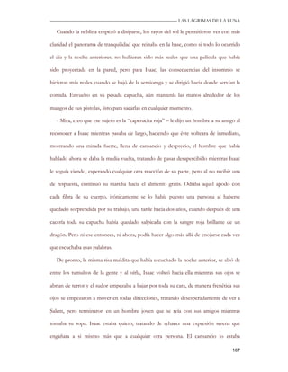 —————————————————————————––— LAS LAGRIMAS DE LA LUNA

   Cuando la neblina empezó a disiparse, los rayos del sol le permitieron ver con más

claridad el panorama de tranquilidad que reinaba en la base, como si todo lo ocurrido

el día y la noche anteriores, no hubieran sido más reales que una película que había

sido proyectada en la pared, pero para Isaac, las consecuencias del insomnio se

hicieron más reales cuando se bajó de la semioruga y se dirigió hacia donde servían la

comida. Envuelto en su pesada capucha, aún mantenía las manos alrededor de los

mangos de sus pistolas, listo para sacarlas en cualquier momento.

   - Mira, creo que ese sujeto es la “caperucita roja” – le dijo un hombre a su amigo al

reconocer a Isaac mientras pasaba de largo, haciendo que éste volteara de inmediato,

mostrando una mirada fuerte, llena de cansancio y desprecio, el hombre que había

hablado ahora se daba la media vuelta, tratando de pasar desapercibido mientras Isaac

le seguía viendo, esperando cualquier otra reacción de su parte, pero al no recibir una

de respuesta, continuó su marcha hacia el alimento gratis. Odiaba aquel apodo con

cada fibra de su cuerpo, irónicamente se lo había puesto una persona al haberse

quedado sorprendida por su trabajo, una tarde hacia dos años, cuando después de una

cacería toda su capucha había quedado salpicada con la sangre roja brillante de un

dragón. Pero ni ese entonces, ni ahora, podía hacer algo más allá de enojarse cada vez

que escuchaba esas palabras.

   De pronto, la misma risa maldita que había escuchado la noche anterior, se alzó de

entre los tumultos de la gente y al oírla, Isaac volteó hacia ella mientras sus ojos se

abrían de terror y el sudor empezaba a bajar por toda su cara, de manera frenética sus

ojos se empezaron a mover en todas direcciones, tratando desesperadamente de ver a

Salem, pero terminaron en un hombre joven que se reía con sus amigos mientras

tomaba su sopa. Isaac estaba quieto, tratando de rehacer una expresión serena que

engañara a si mismo más que a cualquier otra persona. El cansancio lo estaba

                                                                                    167
 