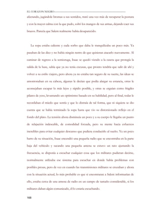 EL CORAZON NEGRO———————————————————————————

afectando, jugándole bromas a sus sentidos, trató una vez más de recuperar la postura

y con la mayor calma con la que pudo, soltó los mangos de sus armas, dejando caer sus

brazos. Parecía que Salem realmente había desaparecido.



   La sopa estaba caliente y cada sorbo que daba le tranquilizaba un poco más. Ya

pasaban de las diez y no había ningún rastro de que quisieran atacarlo nuevamente. Al

caminar de regreso a la semioruga, Isaac se quedó viendo a la caseta que protegía la

salida de la base, sabía que ya no tenía excusas, que pronto tendría que salir de ahí y

volver a su estilo viajero, pero ahora ya no estaba tan seguro de su suerte, las ideas se

amontonaban en su cabeza, algunas le decían que podía alargar su estancia, otras le

aconsejaban escapar lo más lejos y rápido posible, y otras se erguían como frágiles

pilares de yeso, levantando un optimismo basado en su habilidad, pero al final, todas le

recordaban el miedo que sentía y que lo distraía de tal forma, que ni siquiera se dio

cuenta que se había terminado la sopa hasta que vio su distorsionado reflejo en el

fondo del plato. La tensión ahora disminuía un poco y a su cuerpo le llegaba un punto

de relajación indeseable, de comodidad forzada, pero su mente hacia esfuerzos

increíbles para evitar cualquier descanso que pudiera conducirlo al sueño. Ya un poco

harto de su situación, Isaac encendió una pequeña radio que se encontraba en la parte

baja del vehículo y sacando una pequeña antena se estuvo un rato ajustando la

frecuencia, se disponía a escuchar cualquier cosa que los militares pudieran decirse,

normalmente utilizaba ese sistema para escuchar en donde había problemas con

posibles presas, pero de vez en cuando las transmisiones militares se cruzaban y ahora

con la situación actual, lo más probable es que si encontraran a Salem informarían de

ello, estaba cerca de una antena de radio en un campo de tamaño considerable, si los

militares daban algún comunicado, él lo estaría escuchando.

168
 