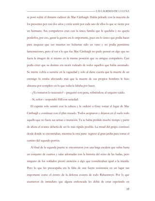—————————————————————————––— LAS LAGRIMAS DE LA LUNA

se posó sobre el distante cadáver de Mac Cárthaigh. Había peleado con la mayoría de

los presentes por casi dos años y creía sentir por cada uno de ellos lo que se siente por

un hermano. Sus compañeros eran casi la única familia que le quedaba y no quería

perderlos, por eso, ganar la guerra era lo importante, pues era lo único que podía hacer

para asegurar que sus muertes no hubieran sido en vano y no podía permitirse

lamentaciones, pero al ver a lo que fue Mac Cárthaigh no pudo pensar en algo que no

fuera la imagen de sí mismo en la misma posición que su antiguo compañero. Casi

podía creer que su destino era morir rodeado de todos aquellos que había asesinado.

Su mente volvía a sumirse en la vaguedad y solo al darse cuenta que la muerte de un

enemigo lo estaba afectando más que la muerte de sus propios hombres le hizo

ubicarse por completo en lo que todavía faltaba por hacer.

   - ¿Ya tomaron lo necesario? – preguntó con pena, refiriéndose al sargento caído.

   - Sí, señor – respondió Hill con seriedad.

   El capitán solo asintió con la cabeza y le ordenó a Gray tomar el lugar de Mac

Cárthaigh y continuar con el plan trazado. Todos aceptaron y dejaron en el suelo todo

aquello que no fuera sus armas o munición. Ya se había perdido mucho tiempo y partir

de ahora el avance debería de ser lo más rápido posible. La mitad del grupo continuó

desde donde se encontraban, mientras la otra parte regresó al gran jardín para tomar el

camino del segundo portón.

   Al final de la segunda puerta se encontraron con una larga escalera que subía hasta

un conjunto de cuartos y salas adornadas con la historia del reino de las hadas, pero

ninguno de los soldados prestó atención a algo que consideraban igual a la mierda.

Pero lo que les preocupaba era la falta de una fuerte resistencia en un lugar tan

importante como el centro de la defensa costera de todo Rahannwyn. Por lo que

asumieron de inmediato que alguna emboscada les debía de estar esperando en

                                                                                      17
 