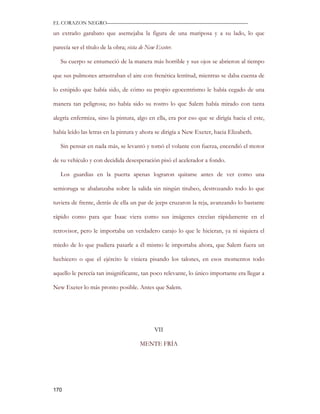 EL CORAZON NEGRO———————————————————————————

un extraño garabato que asemejaba la figura de una mariposa y a su lado, lo que

parecía ser el título de la obra; vista de New Exeter.

   Su cuerpo se entumeció de la manera más horrible y sus ojos se abrieron al tiempo

que sus pulmones arrastraban el aire con frenética lentitud, mientras se daba cuenta de

lo estúpido que había sido, de cómo su propio egocentrismo le había cegado de una

manera tan peligrosa; no había sido su rostro lo que Salem había mirado con tanta

alegría enfermiza, sino la pintura, algo en ella, era por eso que se dirigía hacia el este,

había leído las letras en la pintura y ahora se dirigía a New Exeter, hacia Elizabeth.

   Sin pensar en nada más, se levantó y tomó el volante con fuerza, encendió el motor

de su vehículo y con decidida desesperación pisó el acelerador a fondo.

   Los guardias en la puerta apenas lograron quitarse antes de ver como una

semioruga se abalanzaba sobre la salida sin ningún titubeo, destrozando todo lo que

tuviera de frente, detrás de ella un par de jeeps cruzaron la reja, avanzando lo bastante

rápido como para que Isaac viera como sus imágenes crecían rápidamente en el

retrovisor, pero le importaba un verdadero carajo lo que le hicieran, ya ni siquiera el

miedo de lo que pudiera pasarle a él mismo le importaba ahora, que Salem fuera un

hechicero o que el ejército le viniera pisando los talones, en esos momentos todo

aquello le perecía tan insignificante, tan poco relevante, lo único importante era llegar a

New Exeter lo más pronto posible. Antes que Salem.




                                              VII

                                       MENTE FRÍA




170
 