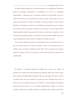 —————————————————————————––— LAS LAGRIMAS DE LA LUNA

   Los jeeps habían desaparecido en la distancia, pero eso no indicaba que lo hubieran

dejado de perseguir, seguramente el comandante de la base se encontraba

maldiciéndolo y ordenando que lo capturaran, además lo más probable era que se

hubiera comunicado con las guarniciones cercanas, porque estaba seguro que en la

mente del comandante, su huida y la de Salem, en tiempos similares y hacia la misma

dirección era cualquier cosa menos una coincidencia, Isaac pensaba en esto al tiempo

que se daba cuenta de que quizá eso podría ser una ventaja a su favor, la presencia de

soldados podría reducir el riesgo para New Exeter, no, al demonio el pueblo, a él solo

le interesaba la pequeña mujer de risos dorados, la joven que había nublado toda su ira,

la que lo había hecho sentirse como un verdadero ser humano de nuevo.

   Casi una hora después que iniciara su desesperada carrera, Isaac logró observar un

par de enormes troncos en medio del camino, puestos ahí seguramente por los

militares, pero sin perder la aceleración, Isaac metió toda la semioruga en la maleza

adyacente, después de todo, el vehículo que usaba estaba hecho para situaciones de

aquella calaña.



                                            …



   El pueblo se encontraba demasiado tranquilo para su gusto, sin ruidos, sin

accidentes, sin aquellas travesuras infantiles que producen alegría para todos excepto

para la víctima. Ya había habido infinidad de días así, pero después de haber conocido

al cazador ahora eran más aburridos. Sin nada que hacer, Elizabeth buscó entre el

librero algo que le produjera interés, por lo menos en lo que le llegaba la inspiración

correcta para pintar algo, en eso, un solitario pajarillo llegó volando a su ventana,

cantando y brincando con alegría y ella, tras un segundo de verlo, alargó su mano hacia

                                                                                    171
 