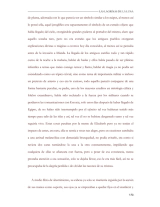 —————————————————————————––— LAS LAGRIMAS DE LA LUNA

de pluma, adornada con lo que parecía ser un símbolo similar a los naipes, al menos así

lo pensó ella, aquel jeroglífico era supuestamente el símbolo de un extraño objeto que

había llegado del cielo, otorgándole grandes poderes al portador del mismo, claro que

aquello sonaba raro, pero no era extraño que los antiguos pueblos otorgaran

explicaciones divinas o mágicas a eventos hoy día conocidos, al menos así se pensaba

antes de la invasión a Irlanda. La llegada de los antiguos cambio todo y tan rápido

como de la noche a la mañana, hablar de hadas y elfos había pasado de ser pláticas

infantiles a temas que traían consigo temor y llanto, hablar de magia ya no podía ser

considerado como un tópico trivial, sino como tema de importancia militar o incluso

un pretexto de arresto y eso era lo curioso, todo aquello pareció conjugarse de una

forma bastante peculiar, su padre, uno de los mayores eruditos en mitología céltica y

folclor escandinavo, había sido reclutado a la fuerza por los militares cuando se

perdieron las comunicaciones con Escocia, solo unos días después de haber llegado de

Egipto, de no haber sido interrumpido por el ejército tal vez hubieran tenido más

tiempo para salir de las islas y así, tal vez él no se hubiera desgastado tanto y tal vez

seguiría vivo. Estas cosas pasaban por la mente de Elizabeth pero ya no tenían el

impacto de antes, era raro, ella se sentía a veces tan alegre, pero en ocasiones cambiaba

a una actitud melancólica con demasiada brusquedad, no podía evitarlo, era como si

tuviera dos caras turnándose la una a la otra constantemente, impidiendo que

cualquiera de ellas se afianzara con fuerza, pero a pesar de esa constancia, nunca

prestaba atención a esa sensación, solo se dejaba llevar, eso le era más fácil, así no se

preocupaba de la alegría perdida o de olvidar las razones de su tristeza.



   A medio libro de aburrimiento, su cabeza ya solo se mantenía erguida por la acción

de sus manos como soporte, sus ojos ya se empezaban a quedar fijos en el atardecer y

                                                                                     173
 