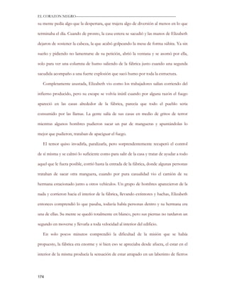 EL CORAZON NEGRO———————————————————————————

su mente pedía algo que la despertara, que trajera algo de diversión al menos en lo que

terminaba el día. Cuando de pronto, la casa entera se sacudió y las manos de Elizabeth

dejaron de sostener la cabeza, la que acabó golpeando la mesa de forma súbita. Ya sin

sueño y pidiendo no lamentarse de su petición, abrió la ventana y se asomó por ella,

solo para ver una columna de humo saliendo de la fábrica justo cuando una segunda

sacudida acompaño a una fuerte explosión que sacó humo por toda la estructura.

   Completamente asustada, Elizabeth vio como los trabajadores salían corriendo del

infierno producido, pero su escape se volvía inútil cuando por alguna razón el fuego

apareció en las casas alrededor de la fábrica, parecía que todo el pueblo seria

consumido por las llamas. La gente salía de sus casas en medio de gritos de terror

mientras algunos hombres pudieron sacar un par de mangueras y apuntándolas lo

mejor que pudieron, trataban de apaciguar el fuego.

   El temor quiso invadirla, paralizarla, pero sorprendentemente recuperó el control

de sí misma y se calmó lo suficiente como para salir de la casa y tratar de ayudar a todo

aquel que le fuera posible, corrió hasta la entrada de la fábrica, donde algunas personas

trataban de sacar otra manguera, cuando por pura casualidad vio el camión de su

hermana estacionado junto a otros vehículos. Un grupo de hombres aparecieron de la

nada y corrieron hacia el interior de la fábrica, llevando extintores y hachas, Elizabeth

entonces comprendió lo que pasaba, todavía había personas dentro y su hermana era

una de ellas. Su mente se quedó totalmente en blanco, pero sus piernas no tardaron un

segundo en moverse y llevarla a toda velocidad al interior del edificio.

   En solo pocos minutos comprendió la dificultad de la misión que se había

propuesto, la fábrica era enorme y si bien eso se apreciaba desde afuera, el estar en el

interior de la misma producía la sensación de estar atrapado en un laberinto de fierros




174
 
