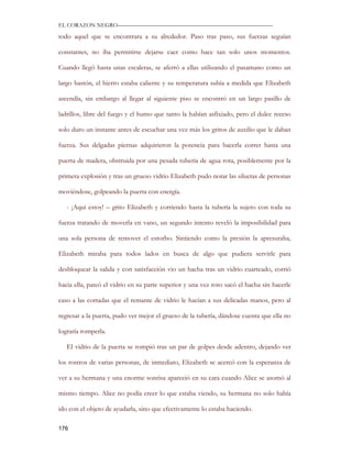 EL CORAZON NEGRO———————————————————————————

todo aquel que se encontrara a su alrededor. Paso tras paso, sus fuerzas seguían

constantes, no iba permitirse dejarse caer como hace tan solo unos momentos.

Cuando llegó hasta unas escaleras, se aferró a ellas utilizando el pasamano como un

largo bastón, el hierro estaba caliente y su temperatura subía a medida que Elizabeth

ascendía, sin embargo al llegar al siguiente piso se encontró en un largo pasillo de

ladrillos, libre del fuego y el humo que tanto la habían asfixiado, pero el dulce receso

solo duro un instante antes de escuchar una vez más los gritos de auxilio que le daban

fuerza. Sus delgadas piernas adquirieron la potencia para hacerla correr hasta una

puerta de madera, obstruida por una pesada tubería de agua rota, posiblemente por la

primera explosión y tras un grueso vidrio Elizabeth pudo notar las siluetas de personas

moviéndose, golpeando la puerta con energía.

   - ¡Aquí estoy! – grito Elizabeth y corriendo hasta la tubería la sujeto con toda su

fuerza tratando de moverla en vano, un segundo intento reveló la imposibilidad para

una sola persona de remover el estorbo. Sintiendo como la presión la apresuraba,

Elizabeth miraba para todos lados en busca de algo que pudiera servirle para

desbloquear la salida y con satisfacción vio un hacha tras un vidrio cuarteado, corrió

hacia ella, pateó el vidrio en su parte superior y una vez roto sacó el hacha sin hacerle

caso a las cortadas que el remante de vidrio le hacían a sus delicadas manos, pero al

regresar a la puerta, pudo ver mejor el grueso de la tubería, dándose cuenta que ella no

lograría romperla.

   El vidrio de la puerta se rompió tras un par de golpes desde adentro, dejando ver

los rostros de varias personas, de inmediato, Elizabeth se acercó con la esperanza de

ver a su hermana y una enorme sonrisa apareció en su cara cuando Alice se asomó al

mismo tiempo. Alice no podía creer lo que estaba viendo, su hermana no solo había

ido con el objeto de ayudarla, sino que efectivamente lo estaba haciendo.

176
 