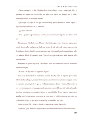 —————————————————————————––— LAS LAGRIMAS DE LA LUNA

   - No te preocupes – dijo Elizabeth llena de confianza – voy a sacarte de ahí – y

tomando el mango del hacha dio un golpe con todas sus fuerzas en el tubo,

produciendo solo un horrendo sonido.

   - ¡No hagas eso!, que no ves que el tubo es muy grueso. Pásame el hacha, rápido –

dijo Alice ante el intento de su hermana.

   - ¿Qué vas a hacer? –

   - Voy a golpear la puerta desde adentro, si la quitamos no importa que el tubo esté

ahí –

   Rápidamente Elizabeth pasó el hacha y haciéndose para atrás vio como la puerta se

movía al recibir los hachazos, al final, con menos de seis golpes, la puerta era removida

de su lugar, dando el suficiente espacio para que todos aquellos adentro pudieran salir

por sobre o debajo del tubo del agua. En total cinco personas, más Alice, logaron salir

sanas y salvas.

   Elizabeth no pudo esperarse y corriendo hacia su hermana le dio un tremendo

abrazo de alegría.

   - Gracias – le dijo Alice al regresarle el gesto.

   Todos se dispusieron de inmediato en salir de ahí, pero al regresar por donde

Elizabeth había llegado, se encontraron con que el mismísimo infierno se erguía como

el escenario reinante, todo lo que se podía apreciar eran llamas y humo, Alice volteó a

ver a su hermana con sorpresa, pensando en cómo era posible que ella hubiera logrado

atravesar semejante escena, pero viendo la imposibilidad de un regreso seguro por

aquella ruta, los presentes empezaron a ceder ante el pánico mientras sus ojos no

podían dejar de ver lo que tanto les asustaba, aterrándolos aún más.

   -Vamos - gritó Alice al ver el círculo vicioso que se estaba formando

   - ¿Vamos?, ¿por dónde? – preguntó con asombro un caballero de facciones indias.

                                                                                     177
 