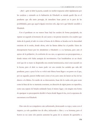 —————————————————————————––— LAS LAGRIMAS DE LA LUNA

   - ¡Ilse! – gritó al abrir la puerta, cuando no recibió respuesta subió rápidamente por

las escaleras y entrando en la habitación de Elizabeth su mirada quedó fija en el

pendiente que ella tanto protegía, de inmediato Isaac pensó en la peor de las

posibilidades, para que aquel colguije estuviera solo, algo tuvo que haberle sucedido a

Elizabeth.

   Con el pendiente en sus manos Isaac bajó las escalera de forma precipitada, sin

reparar un segundo al momento de casi caerse y sin prestar atención a los cuadros que

tiraba de la pared, al salir vio como el humo de la fábrica se licuaba con la obscuridad

creciente de la noche, donde ahora, solo las llamas daban luz al pueblo. Lleno de

desesperación buscó por los alrededores a Elizabeth o a su hermana, pero ante el

ajetreo de la población y la confusión de sus ojos, se agravaron sus preocupaciones, a

donde mirara solo había anarquía de movimientos. Casi hundiéndose en un shock

notó que de su mano se desprendía una extraña luminiscencia, creyó estar cayendo en

la locura, pero al abrir su mano pudo ver una extraña luz azulada que salía del

pendiente, poco a poco la luz se volvió más blanca hasta llegar a un punto en el que,

por un segundo, pareció brillar tanto como el sol, justo antes de lanzar un haz de luz

directo a la fábrica. En medio de su desconcierto, Isaac dio la vuelta solo para notar

como la línea de luz se mantenía constante, en dirección de algún punto en específico,

como una especie de brújula señalando hacia el mismo lugar y sin ningún otra forma

de apaciguar su preocupación decidió ir hacia donde llegara la luz, con la esperanza de

encontrarse con Elizabeth.



   Otro más de sus compañeros caía carbonizado, destrozando su ropa y carne con el

impacto, ya solo quedaban tres de ellos, incluyendo a Alice y a su hermana, pero el

horror en sus caras solo parecía aumentar las ganas de su atacante de quemarlos a

                                                                                     179
 