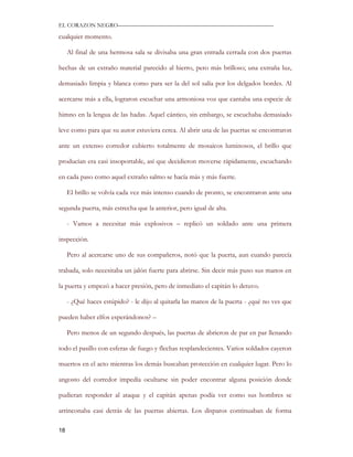 EL CORAZON NEGRO———————————————————————————

cualquier momento.

     Al final de una hermosa sala se divisaba una gran entrada cerrada con dos puertas

hechas de un extraño material parecido al hierro, pero más brilloso; una extraña luz,

demasiado limpia y blanca como para ser la del sol salía por los delgados bordes. Al

acercarse más a ella, lograron escuchar una armoniosa voz que cantaba una especie de

himno en la lengua de las hadas. Aquel cántico, sin embargo, se escuchaba demasiado

leve como para que su autor estuviera cerca. Al abrir una de las puertas se encontraron

ante un extenso corredor cubierto totalmente de mosaicos luminosos, el brillo que

producían era casi insoportable, así que decidieron moverse rápidamente, escuchando

en cada paso como aquel extraño salmo se hacía más y más fuerte.

     El brillo se volvía cada vez más intenso cuando de pronto, se encontraron ante una

segunda puerta, más estrecha que la anterior, pero igual de alta.

     - Vamos a necesitar más explosivos – replicó un soldado ante una primera

inspección.

     Pero al acercarse uno de sus compañeros, notó que la puerta, aun cuando parecía

trabada, solo necesitaba un jalón fuerte para abrirse. Sin decir más puso sus manos en

la puerta y empezó a hacer presión, pero de inmediato el capitán lo detuvo.

     - ¿Qué haces estúpido? - le dijo al quitarla las manos de la puerta - ¿qué no ves que

pueden haber elfos esperándonos? –

     Pero menos de un segundo después, las puertas de abrieron de par en par llenando

todo el pasillo con esferas de fuego y flechas resplandecientes. Varios soldados cayeron

muertos en el acto mientras los demás buscaban protección en cualquier lugar. Pero lo

angosto del corredor impedía ocultarse sin poder encontrar alguna posición donde

pudieran responder al ataque y el capitán apenas podía ver como sus hombres se

arrinconaba casi detrás de las puertas abiertas. Los disparos continuaban de forma

18
 