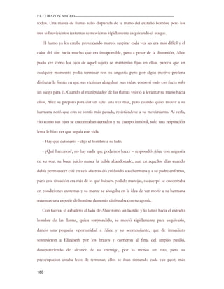 EL CORAZON NEGRO———————————————————————————

todos. Una marea de llamas salió disparada de la mano del extraño hombre pero los

tres sobrevivientes restantes se movieron rápidamente esquivando el ataque.

   El humo ya les estaba provocando mareo, respirar cada vez les era más difícil y el

calor del aire hacia mucho que era insoportable, pero a pesar de la distorsión, Alice

pudo ver como los ojos de aquel sujeto se mantenían fijos en ellos, parecía que en

cualquier momento podía terminar con su angustia pero por algún motivo prefería

disfrutar la forma en que sus víctimas alargaban sus vidas, como si todo eso fuera solo

un juego para él. Cuando el manipulador de las flamas volvió a levantar su mano hacia

ellos, Alice se preparó para dar un salto una vez más, pero cuando quiso mover a su

hermana notó que esta se sentía más pesada, resistiéndose a su movimiento. Al verla,

vio como sus ojos se encontraban cerrados y su cuerpo inmóvil, solo una respiración

lenta le hizo ver que seguía con vida.

   - Hay que detenerlo – dijo el hombre a su lado.

   - ¿Qué hacemos?, no hay nada que podamos hacer – respondió Alice con angustia

en su voz, su buen juicio nunca la había abandonado, aun en aquellos días cuando

debía permanecer casi en vela día tras día cuidando a su hermana y a su padre enfermo,

pero esta situación era más de lo que hubiera podido manejar, su cuerpo se encontraba

en condiciones extremas y su mente se ahogaba en la idea de ver morir a su hermana

mientras una especie de hombre demonio disfrutaba con su agonía.

   Con fuerza, el caballero al lado de Alice tomó un ladrillo y lo lanzó hacia el extraño

hombre de las llamas, quien sorprendido, se movió rápidamente para esquivarlo,

dando una pequeña oportunidad a Alice y su acompañante, que de inmediato

sostuvieron a Elizabeth por los brazos y corrieron al final del amplio pasillo,

desapareciendo del alcance de su enemigo, por lo menos un rato, pero su

preocupación estaba lejos de terminar, ellos se iban sintiendo cada vez peor, más

180
 