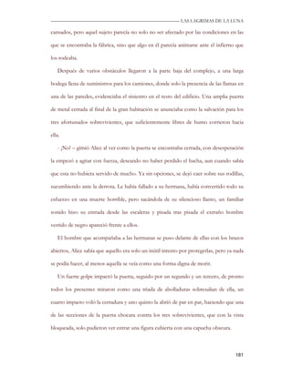 —————————————————————————––— LAS LAGRIMAS DE LA LUNA

cansados, pero aquel sujeto parecía no solo no ser afectado por las condiciones en las

que se encontraba la fábrica, sino que algo en él parecía animarse ante el infierno que

los rodeaba.

   Después de varios obstáculos llegaron a la parte baja del complejo, a una larga

bodega llena de suministros para los camiones, donde solo la presencia de las llamas en

una de las paredes, evidenciaba el siniestro en el resto del edificio. Una amplia puerta

de metal cerrada al final de la gran habitación se anunciaba como la salvación para los

tres afortunados sobrevivientes, que suficientemente libres de humo corrieron hacia

ella.

   - ¡No! – gimió Alice al ver como la puerta se encontraba cerrada, con desesperación

la empezó a agitar con fuerza, deseando no haber perdido el hacha, aun cuando sabía

que esta no hubiera servido de mucho. Ya sin opciones, se dejó caer sobre sus rodillas,

sucumbiendo ante la derrota. Le había fallado a su hermana, había convertido todo su

esfuerzo en una muerte horrible, pero sacándola de su silencioso llanto, un familiar

sonido hizo su entrada desde las escaleras y pisada tras pisada el extraño hombre

vestido de negro apareció frente a ellos.

   El hombre que acompañaba a las hermanas se puso delante de ellas con los brazos

abiertos, Alice sabía que aquello era solo un inútil intento por protegerlas, pero ya nada

se podía hacer, al menos aquella se veía como una forma digna de morir.

   Un fuerte golpe impactó la puerta, seguido por un segundo y un tercero, de pronto

todos los presentes miraron como una triada de abolladuras sobresalían de ella, un

cuarto impacto voló la cerradura y uno quinto la abrió de par en par, haciendo que una

de las secciones de la puerta chocara contra los tres sobrevivientes, que con la vista

bloqueada, solo pudieron ver entrar una figura cubierta con una capucha obscura.



                                                                                      181
 