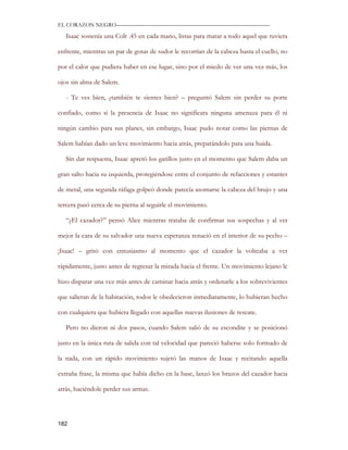 EL CORAZON NEGRO———————————————————————————

   Isaac sostenía una Colt .45 en cada mano, listas para matar a todo aquel que tuviera

enfrente, mientras un par de gotas de sudor le recorrían de la cabeza hasta el cuello, no

por el calor que pudiera haber en ese lugar, sino por el miedo de ver una vez más, los

ojos sin alma de Salem.

   - Te ves bien, ¿también te sientes bien? – preguntó Salem sin perder su porte

confiado, como si la presencia de Isaac no significara ninguna amenaza para él ni

ningún cambio para sus planes, sin embargo, Isaac pudo notar como las piernas de

Salem habían dado un leve movimiento hacia atrás, preparándolo para una huida.

   Sin dar respuesta, Isaac apretó los gatillos justo en el momento que Salem daba un

gran salto hacia su izquierda, protegiéndose entre el conjunto de refacciones y estantes

de metal, una segunda ráfaga golpeó donde parecía asomarse la cabeza del brujo y una

tercera pasó cerca de su pierna al seguirle el movimiento.

   “¿El cazador?” pensó Alice mientras trataba de confirmar sus sospechas y al ver

mejor la cara de su salvador una nueva esperanza renació en el interior de su pecho –

¡Isaac! – gritó con entusiasmo al momento que el cazador la volteaba a ver

rápidamente, justo antes de regresar la mirada hacia el frente. Un movimiento lejano le

hizo disparar una vez más antes de caminar hacia atrás y ordenarle a los sobrevivientes

que salieran de la habitación, todos le obedecieron inmediatamente, lo hubieran hecho

con cualquiera que hubiera llegado con aquellas nuevas ilusiones de rescate.

   Pero no dieron ni dos pasos, cuando Salem salió de su escondite y se posicionó

justo en la única ruta de salida con tal velocidad que pareció haberse solo formado de

la nada, con un rápido movimiento sujetó las manos de Isaac y recitando aquella

extraña frase, la misma que había dicho en la base, lanzó los brazos del cazador hacia

atrás, haciéndole perder sus armas.




182
 