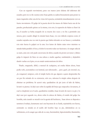 —————————————————————————––— LAS LAGRIMAS DE LA LUNA

   Con un segundo movimiento, puso sus manos justo delante del abdomen del

cazador, pero no se dio cuenta como Isaac giraba su cadera bruscamente para poner su

mano izquierda sobre una de las vistas de la puerta, cerrándola inmediatamente con un

fuerte movimiento. El golpe de la puerta desvió las manos de Salem hacia una de las

paredes, produciendo grietas en la misma, con esto, la expresión de Salem se llenó de

ira, el cazador ya había escapado de su muerte dos veces y no iba a permitirle una

tercera, pero cuando dirigió la mirada hacia Isaac, vio con ridícula sorpresa como el

cazador sujetaba una vez más la puerta que había rebotado en sus brazos y cerrándola

con más fuerza lo golpeó en la cara. Los lentes de Salem caían rotos mientras su

mirada había perdido el foco, el dolor le recorría todas sus facciones y la sangre salía de

su nariz, ante esto solo pudo encorvarse de dolor, cuando de pronto un tercer y último

golpe le impactó de lleno en una cabeza a medio agachar, tumbándolo y dejándolo

dando vueltas en el piso, en un estado semiconsciente de dolor.

   Tirado, sangrando, débil, a merced de cualquiera, así estaba Salem ahora, Isaac

podía verlo, acercándose con lentitud, casi saboreando… pero ¿qué?, ¿la victoria?, no,

¿la venganza?, tampoco, solo el simple hecho de que alguien a quien despreciaba iba

ser por fin retirado de su existencia, solo eso, saborear la simple calma después de

eliminar un problema. Se acercó más, quedándose de pie justo al lado de Salem,

levantó su pierna y la dejó caer sobre la espalda del brujo que empezaba a levantarse, el

cual se desplomó en el suelo, quedándose tendido, Isaac levantó de nuevo su pie y lo

dejó caer por segunda vez, ahora sobre la cabeza de Salem, el sonido del golpe fue

horrible, más cuando se mezcló con la agonía del hechicero, Isaac ahora se disponía a

terminar el trabajo, lentamente sacó una bayoneta de su funda, sujetándola con fuerza,

centrando su mirada en el cuello del hombre bajo su pie, deleitándose en su

sufrimiento, en la sangre que salía de su cara, fascinándole, hipnotizándole, llamándole,

                                                                                       183
 