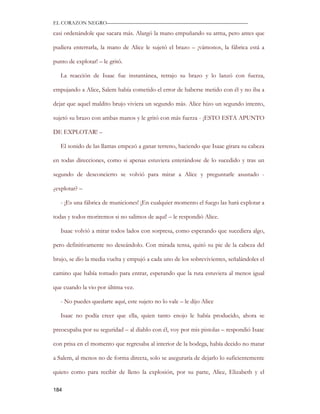 EL CORAZON NEGRO———————————————————————————

casi ordenándole que sacara más. Alargó la mano empuñando su arma, pero antes que

pudiera enterrarla, la mano de Alice le sujetó el brazo – ¡vámonos, la fábrica está a

punto de explotar! – le gritó.

   La reacción de Isaac fue instantánea, retrajo su brazo y lo lanzó con fuerza,

empujando a Alice, Salem había cometido el error de haberse metido con él y no iba a

dejar que aquel maldito brujo viviera un segundo más. Alice hizo un segundo intento,

sujetó su brazo con ambas manos y le gritó con más fuerza - ¡ESTO ESTA APUNTO

DE EXPLOTAR! –

   El sonido de las llamas empezó a ganar terreno, haciendo que Isaac girara su cabeza

en todas direcciones, como si apenas estuviera enterándose de lo sucedido y tras un

segundo de desconcierto se volvió para mirar a Alice y preguntarle asustado -

¿explotar? –

   - ¡Es una fábrica de municiones! ¡En cualquier momento el fuego las hará explotar a

todas y todos moriremos si no salimos de aquí! – le respondió Alice.

   Isaac volvió a mirar todos lados con sorpresa, como esperando que sucediera algo,

pero definitivamente no deseándolo. Con mirada tensa, quitó su pie de la cabeza del

brujo, se dio la media vuelta y empujó a cada uno de los sobrevivientes, señalándoles el

camino que había tomado para entrar, esperando que la ruta estuviera al menos igual

que cuando la vio por última vez.

   - No puedes quedarte aquí, este sujeto no lo vale – le dijo Alice

   Isaac no podía creer que ella, quien tanto enojo le había producido, ahora se

preocupaba por su seguridad – al diablo con él, voy por mis pistolas – respondió Isaac

con prisa en el momento que regresaba al interior de la bodega, había decido no matar

a Salem, al menos no de forma directa, solo se aseguraría de dejarlo lo suficientemente

quieto como para recibir de lleno la explosión, por su parte, Alice, Elizabeth y el

184
 